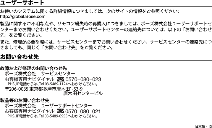 日本語 - 13Tab 6, 14Tab 2, 10 Tab 3, 11 Tab 4, 12 Tab 5, 13 Tab 8, 16Tab 7, 15ユーザーサポートお使いのシステムに関する詳細情報につきましては、次のサイトの情報をご参照ください: http://global.Bose.com製品に関するご不明な点や、リモコン紛失時の再購入につきましては、ボーズ株式会社ユーザーサポートセンターまでお問い合わせください。ユーザーサポートセンターの連絡先については、以下の「お問い合わせ先」をご覧ください。また、修理が必要な際には、サービスセンターまでお問い合わせください。サービスセンターの連絡先につきましても、同じく「お問い合わせ先」をご覧ください。お問い合わせ先故障および修理のお問い合わせ先ボーズ株式会社 サービスセンター    お客様専用ナビダイヤル〒206-0035 東京都多摩市唐木田1-53-9              唐木田センタービル製品等のお問い合わせ先ボーズ株式会社 ユーザーサポートセンターお客様専用ナビダイヤル 0570-080-021PHS、IP電話からは、Tel 03-5489-0955へおかけください。0570-080-023PHS、IP電話からは、Tel 03-5489-1124へおかけください。