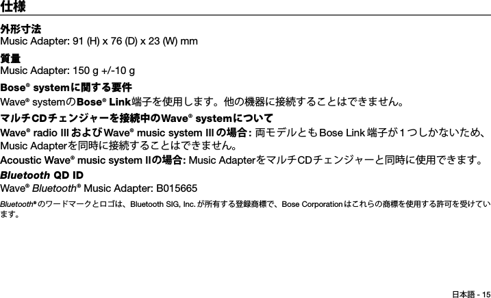日本語 - 15Tab 6, 14Tab 2, 10 Tab 3, 11 Tab 4, 12 Tab 5, 13 Tab 8, 16Tab 7, 15仕様外形寸法Music Adapter: 91 (H) x 76 (D) x 23 (W) mm質量Music Adapter: 150 g +/-10 g Bose® systemに関する要件Wave® systemのBose® Link端子を使用します。他の機器に接続することはできません。マルチCDチェンジャーを接続中のWave® systemについてWave® radio III および Wave® music system III の場合 : 両モデルともBose Link 端子が 1つしかないため、Music Adapterを同時に接続することはできません。Acoustic Wave® music system IIの場合: Music AdapterをマルチCDチェンジャーと同時に使用できます。Bluetooth QD IDWave® Bluetooth® Music Adapter: B015665Bluetooth® のワードマークとロゴは、Bluetooth SIG, Inc. が所有する登録商標で、Bose Corporationはこれらの商標を使用する許可を受けています。