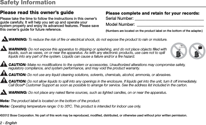 2 - EnglishTab 3, 11Tab 8, 16 Tab 7, 15 Tab 6, 14 Tab 5, 13 Tab 4, 12 Tab2, 1 0Safety InformationPlease read this owner’s guidePlease take the time to follow the instructions in this owner’s guide carefully. It will help you set up and operate your system properly and enjoy its advanced features. Please save this owner’s guide for future reference.WARNING: To reduce the risk of fire or electrical shock, do not expose the product to rain or moisture.WARNING: Do not expose this apparatus to dripping or splashing, and do not place objects filled with liquids, such as vases, on or near the apparatus. As with any electronic products, use care not to spill liquids into any part of the system. Liquids can cause a failure and/or a fire hazard.CAUTION: Make no modifications to the system or accessories. Unauthorized alterations may compromise safety, regulatory compliance, and system performance, and may void the product warranty.CAUTION: Do not use any liquid cleaning solutions, solvents, chemicals, alcohol, ammonia, or abrasives. CAUTION: Do not allow liquids to spill into any openings in the enclosure. If liquids get into the unit, turn it off immediately. Call Bose® Customer Support as soon as possible to arrange for service. See the address list included in the carton.WARNING: Do not place any naked flame sources, such as lighted candles, on or near the apparatus.Note: The product label is located on the bottom of the product.Note: Operating temperature range: 0 to 35°C. This product is intended for indoor use only..Please complete and retain for your records:Serial Number: _________________________________Model Number:  ________________________________(Numbers are located on the product label on the bottom of the adapter.) ©2012 Bose Corporation. No part of this work may be reproduced, modified, distributed, or otherwise used without prior written permission.
