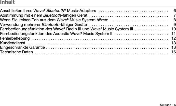 Deutsch - 5Tab 6 ,  14Tab 2 ,  1 0 Tab 3 ,  1 1 Tab 4 ,  1 2 Tab 5 ,  1 3 Tab 8, 16Tab 7, 15InhaltAnschließen Ihres Wave® Bluetooth® Music-Adapters  . . . . . . . . . . . . . . . . . . . . . . . . . . . . . . .  6Abstimmung mit einem Bluetooth-fähigen Gerät  . . . . . . . . . . . . . . . . . . . . . . . . . . . . . . . . . . .  7Wenn Sie keinen Ton aus dem Wave® Music System hören:  . . . . . . . . . . . . . . . . . . . . . . . . . .  8Verwendung mehrerer Bluetooth-fähiger Geräte  . . . . . . . . . . . . . . . . . . . . . . . . . . . . . . . . . . .  9Fernbedienungsfunktion des Wave® Radio III und Wave® Music System III  . . . . . . . . . . . . . . .  10Fernbedienungsfunktion des Acoustic Wave® Music System II  . . . . . . . . . . . . . . . . . . . . . . . .  11Fehlerbehebung   . . . . . . . . . . . . . . . . . . . . . . . . . . . . . . . . . . . . . . . . . . . . . . . . . . . . . . . . . . . .  12Kundendienst  . . . . . . . . . . . . . . . . . . . . . . . . . . . . . . . . . . . . . . . . . . . . . . . . . . . . . . . . . . . . . .  13Eingeschränkte Garantie . . . . . . . . . . . . . . . . . . . . . . . . . . . . . . . . . . . . . . . . . . . . . . . . . . . . . .  13Technische Daten  . . . . . . . . . . . . . . . . . . . . . . . . . . . . . . . . . . . . . . . . . . . . . . . . . . . . . . . . . . .  16