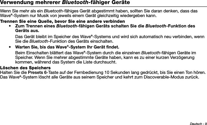 Deutsch - 9Tab 6, 14Tab 2, 10 Tab 3, 11 Tab 4, 12 Tab 5, 13 Tab 8, 16Tab 7, 15Verwendung mehrerer Bluetooth-fähiger GeräteWenn Sie mehr als ein Bluetooth-fähiges Gerät abgestimmt haben, sollten Sie daran denken, dass das Wave®-System nur Musik von jeweils einem Gerät gleichzeitig wiedergeben kann.Trennen Sie eine Quelle, bevor Sie eine andere verbinden• Zum Trennen eines Bluetooth-fähigen Geräts schalten Sie die Bluetooth-Funktion des Geräts aus.Das Gerät bleibt im Speicher des Wave®-Systems und wird sich automatisch neu verbinden, wenn Sie die Bluetooth-Funktion des Geräts einschalten.•Warten Sie, bis das Wave®-System Ihr Gerät findet.Beim Einschalten blättert das Wave®-System durch die einzelnen Bluetooth-fähigen Geräte im Speicher. Wenn Sie mehrer abgestimmte Geräte haben, kann es zu einer kurzen Verzögerung kommen, während das System die Liste durchsucht.Löschen des SpeichersHalten Sie die Presets 6-Taste auf der Fernbedienung 10 Sekunden lang gedrückt, bis Sie einen Ton hören. Das Wave®-System löscht alle Geräte aus seinem Speicher und kehrt zum Discoverable-Modus zurück.