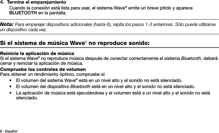 8 - EspañolTab 3, 11Tab 8, 16 Tab 7, 15 Tab 6, 14 Tab 5, 13 Tab 4, 12 Tab 2,  104. Termine el emparejamientoCuando la conexión está lista para usar, el sistema Wave® emite un breve pitido y aparece BLUETOOTH en la pantalla.Nota: 0ARAEMPAREJARDISPOSITIVOSADICIONALESHASTAREPITALOSPASOSANTERIORES3ØLOPUEDEUTILIZARSEUNDISPOSITIVOCADAVEZSi el sistema de música Wave® no reproduce sonido: Reinicie la aplicación de músicaSi el sistema Wave® no reproduce música después de conectar correctamente el sistema Bluetooth, deberá cerrar y reiniciar la aplicación de música.Compruebe los controles de volumenPara obtener un rendimiento óptimo, compruebe si:• El volumen del sistema Wave® está en un nivel alto y el sonido no está silenciado.• El volumen del dispositivo Bluetooth está en un nivel alto y el sonido no está silenciado.• La aplicación de música está ejecutándose y el volumen está a un nivel alto y el sonido no está silenciado. 