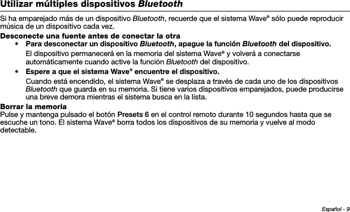 Español - 9Tab 6, 14Tab 2, 10 Tab 3, 11 Tab 4, 12 Tab 5, 13 Tab 8, 16Tab 7, 15Utilizar múltiples dispositivos BluetoothSi ha emparejado más de un dispositivo Bluetooth, recuerde que el sistema Wave® sólo puede reproducir música de un dispositivo cada vez.Desconecte una fuente antes de conectar la otra• Para desconectar un dispositivo Bluetooth, apague la función Bluetooth del dispositivo.El dispositivo permanecerá en la memoria del sistema Wave® y volverá a conectarse automáticamente cuando active la función Bluetooth del dispositivo.•Espere a que el sistema Wave® encuentre el dispositivo.Cuando está encendido, el sistema Wave® se desplaza a través de cada uno de los dispositivos Bluetooth que guarda en su memoria. Si tiene varios dispositivos emparejados, puede producirse una breve demora mientras el sistema busca en la lista.Borrar la memoriaPulse y mantenga pulsado el botón Presets 6 en el control remoto durante 10 segundos hasta que se escuche un tono. El sistema Wave® borra todos los dispositivos de su memoria y vuelve al modo detectable.
