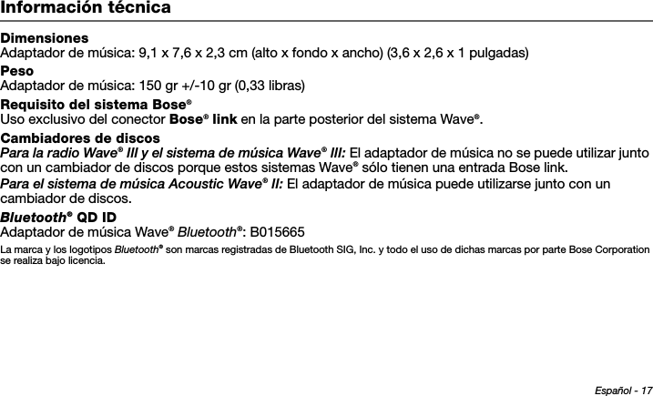 Español - 17Tab 6, 14Tab 2, 10 Tab 3, 11 Tab 4, 12 Tab 5, 13 Tab 8, 16Tab 7, 15Información técnicaDimensionesAdaptador de música: 9,1 x 7,6 x 2,3 cm (alto x fondo x ancho) (3,6 x 2,6 x 1 pulgadas)PesoAdaptador de música: 150 gr +/-10 gr (0,33 libras)Requisito del sistema Bose®Uso exclusivo del conector Bose® link en la parte posterior del sistema Wave®.Cambiadores de discosPara la radio Wave® III y el sistema de música Wave® III: El adaptador de música no se puede utilizar junto con un cambiador de discos porque estos sistemas Wave® sólo tienen una entrada Bose link.Para el sistema de música Acoustic Wave® II: El adaptador de música puede utilizarse junto con un cambiador de discos.Bluetooth® QD IDAdaptador de música Wave® Bluetooth®: B015665La marca y los logotipos Bluetooth® son marcas registradas de Bluetooth SIG, Inc. y todo el uso de dichas marcas por parte Bose Corporation se realiza bajo licencia. 