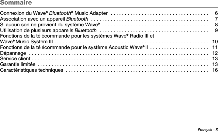 Français - 5Tab 6 ,  14Tab 2 ,  1 0 Tab 3 ,  1 1 Tab 4 ,  1 2 Tab 5 ,  1 3 Tab 8, 16Tab 7, 15SommaireConnexion du Wave® Bluetooth® Music Adapter  . . . . . . . . . . . . . . . . . . . . . . . . . . . . . . . . . . .  6Association avec un appareil Bluetooth  . . . . . . . . . . . . . . . . . . . . . . . . . . . . . . . . . . . . . . . . . .  7Si aucun son ne provient du système Wave® . . . . . . . . . . . . . . . . . . . . . . . . . . . . . . . . . . . . . .  8Utilisation de plusieurs appareils Bluetooth  . . . . . . . . . . . . . . . . . . . . . . . . . . . . . . . . . . . . . . .  9Fonctions de la télécommande pour les systèmes Wave® Radio III et Wave® Music System III . . . . . . . . . . . . . . . . . . . . . . . . . . . . . . . . . . . . . . . . . . . . . . . . . . . . . . .  10Fonctions de la télécommande pour le système Acoustic Wave® II  . . . . . . . . . . . . . . . . . . . . .  11Dépannage  . . . . . . . . . . . . . . . . . . . . . . . . . . . . . . . . . . . . . . . . . . . . . . . . . . . . . . . . . . . . . . . .  12Service client . . . . . . . . . . . . . . . . . . . . . . . . . . . . . . . . . . . . . . . . . . . . . . . . . . . . . . . . . . . . . . .  13Garantie limitée  . . . . . . . . . . . . . . . . . . . . . . . . . . . . . . . . . . . . . . . . . . . . . . . . . . . . . . . . . . . . .  13Caractéristiques techniques  . . . . . . . . . . . . . . . . . . . . . . . . . . . . . . . . . . . . . . . . . . . . . . . . . . .  16