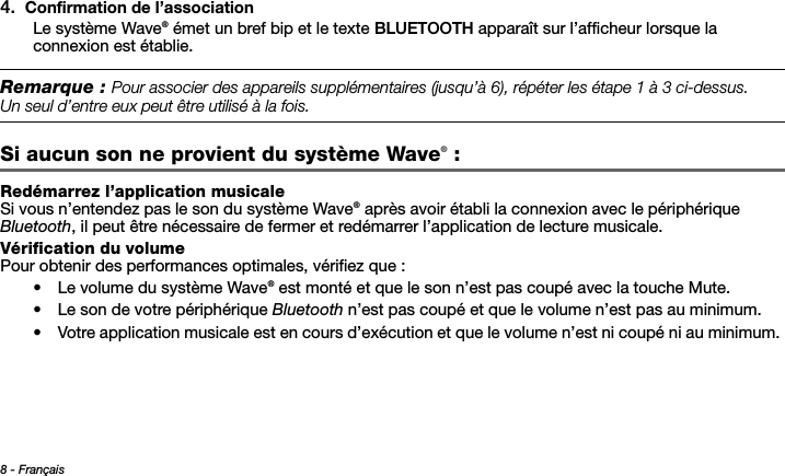 8 - FrançaisTab 3, 11Tab 8, 16 Tab 7, 15 Tab 6, 14 Tab 5, 13 Tab 4, 12 Tab 2,  104. Confirmation de l’associationLe système Wave® émet un bref bip et le texte BLUETOOTH apparaît sur l’afficheur lorsque la connexion est établie.Remarque : 0OURASSOCIERDESAPPAREILSSUPPLÏMENTAIRESJUSQUÌRÏPÏTERLESÏTAPEÌCIDESSUS5N SEULDENTREEUXPEUTÐTREUTILISÏÌLAFOISSi aucun son ne provient du système Wave® : Redémarrez l’application musicaleSi vous n’entendez pas le son du système Wave® après avoir établi la connexion avec le périphérique Bluetooth, il peut être nécessaire de fermer et redémarrer l’application de lecture musicale.Vérification du volumePour obtenir des performances optimales, vérifiez que :• Le volume du système Wave® est monté et que le son n’est pas coupé avec la touche Mute.• Le son de votre périphérique Bluetooth n’est pas coupé et que le volume n’est pas au minimum.• Votre application musicale est en cours d’exécution et que le volume n’est ni coupé ni au minimum. 