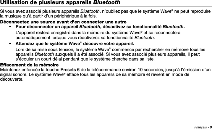 Français - 9Tab 6, 14Tab 2, 10 Tab 3, 11 Tab 4, 12 Tab 5, 13 Tab 8, 16Tab 7, 15Utilisation de plusieurs appareils BluetoothSi vous avez associé plusieurs appareils Bluetooth, n’oubliez pas que le système Wave® ne peut reproduire la musique qu’à partir d’un périphérique à la fois.Déconnectez une source avant d’en connecter une autre• Pour déconnecter un appareil Bluetooth, désactivez sa fonctionnalité Bluetooth.L’appareil restera enregistré dans la mémoire du système Wave® et se reconnectera automatiquement lorsque vous réactiverez sa fonctionnalité Bluetooth.•Attendez que le système Wave® découvre votre appareil.Lors de sa mise sous tension, le système Wave® commence par rechercher en mémoire tous les appareils Bluetooth auxquels il a été associé. Si vous avez associé plusieurs appareils, il peut s’écouler un court délai pendant que le système cherche dans sa liste.Effacement de la mémoireMaintenez enfoncée la touche Presets 6 de la télécommande environ 10 secondes, jusqu’à l’émission d’un signal sonore. Le système Wave® efface tous les appareils de sa mémoire et revient en mode de découverte.