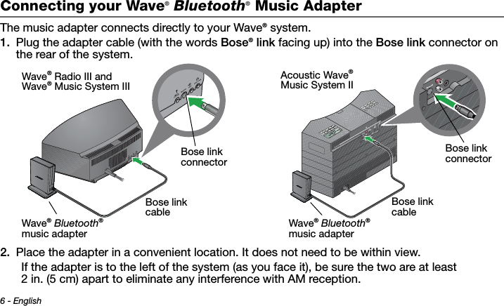 6 - EnglishTab 3 ,  11Tab 8, 16 Tab 7, 15 Tab 6, 14 Tab 5, 13 Tab 4, 12 Tab 2, 1 0Connecting your Wave® Bluetooth® Music AdapterThe music adapter connects directly to your Wave® system.1. Plug the adapter cable (with the words Bose® link facing up) into the Bose link connector on the rear of the system.2. Place the adapter in a convenient location. It does not need to be within view. If the adapter is to the left of the system (as you face it), be sure the two are at least 2 in. (5 cm) apart to eliminate any interference with AM reception.Bose link cableBose link connectorWave® Bluetooth® music adapterWave® Radio III andWave® Music System IIIBose link cableBose link connectorWave® Bluetooth® music adapterAcoustic Wave® Music System II
