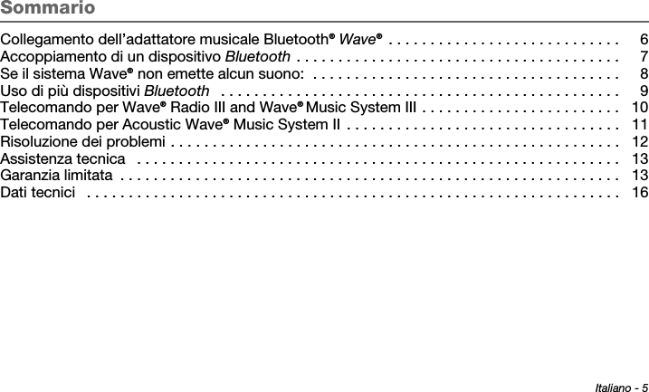 Italiano - 5Tab 6 ,  14Tab 2 ,  1 0 Tab 3 ,  1 1 Tab 4 ,  1 2 Tab 5 ,  1 3 Tab 8, 16Tab 7, 15SommarioCollegamento dell’adattatore musicale Bluetooth® Wave® . . . . . . . . . . . . . . . . . . . . . . . . . . . .  6Accoppiamento di un dispositivo Bluetooth . . . . . . . . . . . . . . . . . . . . . . . . . . . . . . . . . . . . . . .  7Se il sistema Wave® non emette alcun suono:  . . . . . . . . . . . . . . . . . . . . . . . . . . . . . . . . . . . . .  8Uso di più dispositivi Bluetooth   . . . . . . . . . . . . . . . . . . . . . . . . . . . . . . . . . . . . . . . . . . . . . . . .  9Telecomando per Wave® Radio III and Wave® Music System III . . . . . . . . . . . . . . . . . . . . . . . .  10Telecomando per Acoustic Wave® Music System II  . . . . . . . . . . . . . . . . . . . . . . . . . . . . . . . . .  11Risoluzione dei problemi . . . . . . . . . . . . . . . . . . . . . . . . . . . . . . . . . . . . . . . . . . . . . . . . . . . . . .  12Assistenza tecnica   . . . . . . . . . . . . . . . . . . . . . . . . . . . . . . . . . . . . . . . . . . . . . . . . . . . . . . . . . .  13Garanzia limitata  . . . . . . . . . . . . . . . . . . . . . . . . . . . . . . . . . . . . . . . . . . . . . . . . . . . . . . . . . . . .  13Dati tecnici   . . . . . . . . . . . . . . . . . . . . . . . . . . . . . . . . . . . . . . . . . . . . . . . . . . . . . . . . . . . . . . . .  16