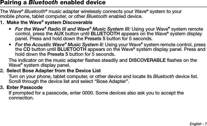 English - 7Tab 6 ,  14Tab 2 ,  1 0 Tab 3 ,  1 1 Tab 4 ,  1 2 Tab 5 ,  1 3 Tab 8, 16Tab 7, 15Pairing a Bluetooth enabled deviceThe Wave® Bluetooth® music adapter wirelessly connects your Wave® system to your mobile phone, tablet computer, or other Bluetooth enabled device.1. Make the Wave® system Discoverable•For the Wave® Radio III and Wave® Music System III: Using your Wave® system remote control, press the AUX button until BLUETOOTH appears on the Wave® system display panel. Press and hold down the Presets 5 button for 5 seconds. •For the Acoustic Wave® Music System II: Using your Wave® system remote control, press the CD button until BLUETOOTH appears on the Wave® system display panel. Press and hold down the Presets 5 button for 5 seconds.The indicator on the music adapter flashes steadily and DISCOVERABLE flashes on the Wave® system display panel.2. Select Bose Adapter from the Device ListTurn on your phone, tablet computer, or other device and locate its Bluetooth device list. Scroll through the device list and select “Bose Adapter”.3. Enter PasscodeIf prompted for a passcode, enter 0000. Some devices also ask you to accept the connection.