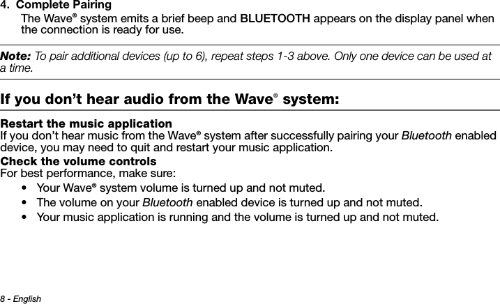 8 - EnglishTab 3 ,  11Tab 8, 16 Tab 7, 15 Tab 6, 14 Tab 5, 13 Tab 4, 12 Tab 2, 1 04. Complete PairingThe Wave® system emits a brief beep and BLUETOOTH appears on the display panel when the connection is ready for use.Note: To pair additional devices (up to 6), repeat steps - above. Only one device can be used at atime.If you don’t hear audio from the Wave® system: Restart the music applicationIf you don’t hear music from the Wave® system after successfully pairing your Bluetooth enabled device, you may need to quit and restart your music application.Check the volume controlsFor best performance, make sure:•Your Wave® system volume is turned up and not muted.• The volume on your Bluetooth enabled device is turned up and not muted.• Your music application is running and the volume is turned up and not muted. 