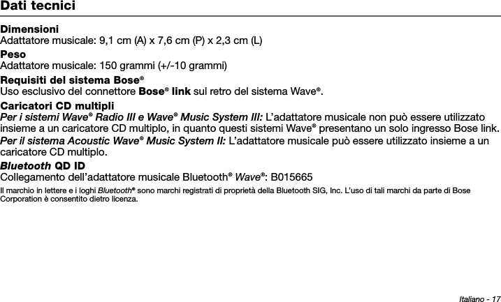 Italiano - 17Tab 6, 14Tab 2, 10 Tab 3, 11 Tab 4, 12 Tab 5, 13 Tab 8, 16Tab 7, 15Dati tecniciDimensioniAdattatore musicale: 9,1 cm (A) x 7,6 cm (P) x 2,3 cm (L)PesoAdattatore musicale: 150 grammi (+/-10 grammi)Requisiti del sistema Bose®Uso esclusivo del connettore Bose® link sul retro del sistema Wave®.Caricatori CD multipliPer i sistemi Wave® Radio III e Wave® Music System III: L’adattatore musicale non può essere utilizzato insieme a un caricatore CD multiplo, in quanto questi sistemi Wave® presentano un solo ingresso Bose link.Per il sistema Acoustic Wave® Music System II: L’adattatore musicale può essere utilizzato insieme a un caricatore CD multiplo.Bluetooth QD IDCollegamento dell’adattatore musicale Bluetooth® Wave®: B015665Il marchio in lettere e i loghi Bluetooth® sono marchi registrati di proprietà della Bluetooth SIG, Inc. L’uso di tali marchi da parte di Bose Corporation è consentito dietro licenza. 
