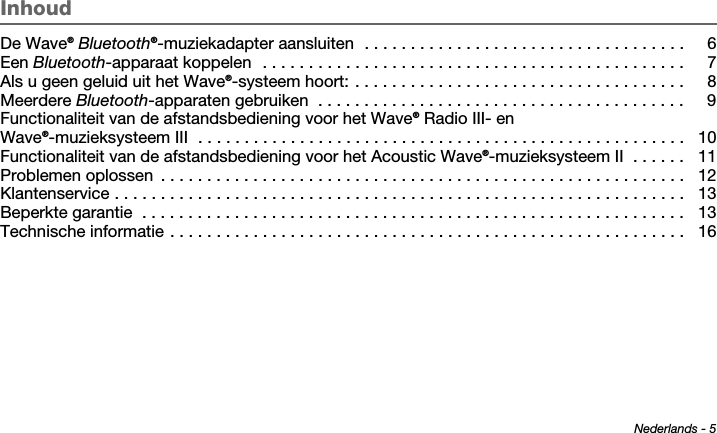 Nederlands - 5Tab 6 ,  14Tab 2 ,  1 0 Tab 3 ,  1 1 Tab 4 ,  1 2 Tab 5 ,  1 3 Tab 8, 16Tab 7, 15InhoudDe Wave® Bluetooth®-muziekadapter aansluiten  . . . . . . . . . . . . . . . . . . . . . . . . . . . . . . . . . . .  6Een Bluetooth-apparaat koppelen  . . . . . . . . . . . . . . . . . . . . . . . . . . . . . . . . . . . . . . . . . . . . . .  7Als u geen geluid uit het Wave®-systeem hoort: . . . . . . . . . . . . . . . . . . . . . . . . . . . . . . . . . . . .  8Meerdere Bluetooth-apparaten gebruiken  . . . . . . . . . . . . . . . . . . . . . . . . . . . . . . . . . . . . . . . .  9Functionaliteit van de afstandsbediening voor het Wave® Radio III- en Wave®-muzieksysteem III  . . . . . . . . . . . . . . . . . . . . . . . . . . . . . . . . . . . . . . . . . . . . . . . . . . . . .  10Functionaliteit van de afstandsbediening voor het Acoustic Wave®-muzieksysteem II  . . . . . .  11Problemen oplossen  . . . . . . . . . . . . . . . . . . . . . . . . . . . . . . . . . . . . . . . . . . . . . . . . . . . . . . . . .  12Klantenservice . . . . . . . . . . . . . . . . . . . . . . . . . . . . . . . . . . . . . . . . . . . . . . . . . . . . . . . . . . . . . .  13Beperkte garantie  . . . . . . . . . . . . . . . . . . . . . . . . . . . . . . . . . . . . . . . . . . . . . . . . . . . . . . . . . . .  13Technische informatie . . . . . . . . . . . . . . . . . . . . . . . . . . . . . . . . . . . . . . . . . . . . . . . . . . . . . . . .  16