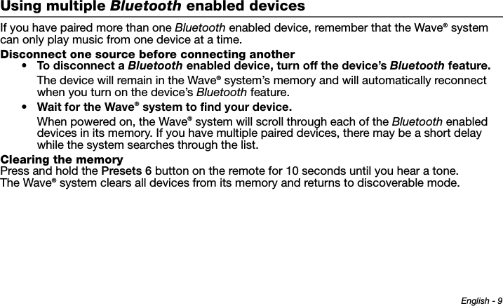 English - 9Tab 6 ,  14Tab 2 ,  1 0 Tab 3 ,  1 1 Tab 4 ,  1 2 Tab 5 ,  1 3 Tab 8, 16Tab 7, 15Using multiple Bluetooth enabled devicesIf you have paired more than one Bluetooth enabled device, remember that the Wave® system can only play music from one device at a time.Disconnect one source before connecting another• To disconnect a Bluetooth enabled device, turn off the device’s Bluetooth feature.The device will remain in the Wave® system’s memory and will automatically reconnect when you turn on the device’s Bluetooth feature.•Wait for the Wave® system to find your device.When powered on, the Wave® system will scroll through each of the Bluetooth enabled devices in its memory. If you have multiple paired devices, there may be a short delay while the system searches through the list.Clearing the memoryPress and hold the Presets 6 button on the remote for 10 seconds until you hear a tone. The Wave® system clears all devices from its memory and returns to discoverable mode.