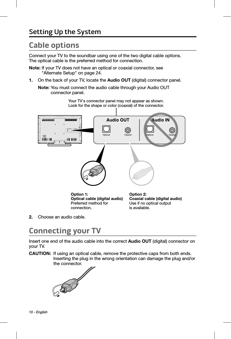 10 - EnglishCable optionsConnect your TV to the soundbar using one of the two digital cable options.  The optical cable is the preferred method for connection.Note:  If your TV does not have an optical or coaxial connector, see  &quot;Alternate Setup&quot; on page 24.1.  On the back of your TV, locate the Audio OUT (digital) connector panel.Note:  You must connect the audio cable through your Audio OUT  connector panel. Option 1: Optical cable (digital audio) Preferred method for  connection.Option 2: Coaxial cable (digital audio) Use if no optical output  is available.Your TV&apos;s connector panel may not appear as shown. Look for the shape or color (coaxial) of the connector. 2.  Choose an audio cable.Connecting your TVInsert one end of the audio cable into the correct Audio OUT (digital) connector on your TV.CAUTION:   If using an optical cable, remove the protective caps from both ends. Inserting the plug in the wrong orientation can damage the plug and/or the connector.Setting Up the System