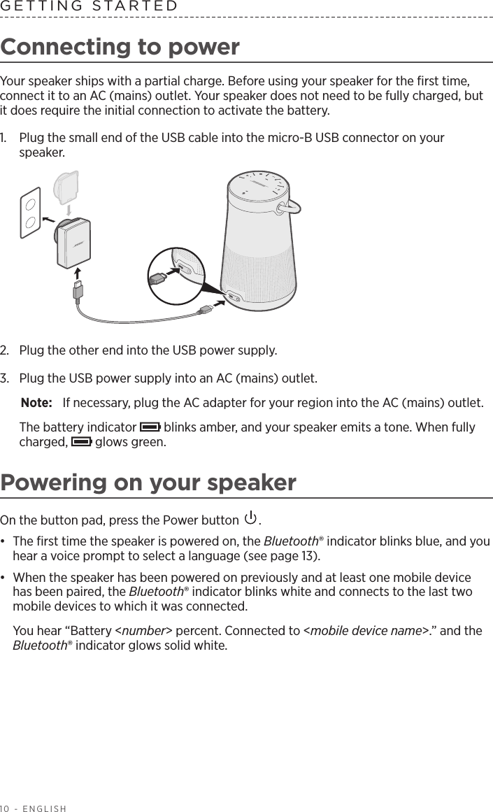 10 - ENGLISHGETTING STARTEDConnecting to powerYour speaker ships with a partial charge. Before using your speaker for the ﬁrst time, connect it to an AC (mains) outlet. Your speaker does not need to be fully charged, but it does require the initial connection to activate the battery.1.  Plug the small end of the USB cable into the micro-B USB connector on your  speaker.2.  Plug the other end into the USB power supply. 3.  Plug the USB power supply into an AC (mains) outlet.Note:  If necessary, plug the AC adapter for your region into the AC (mains) outlet.The battery indicator   blinks amber, and your speaker emits a tone. When fully charged,   glows green.Powering on your speakerOn the button pad, press the Power button  .•  The ﬁrst time the speaker is powered on, the Bluetooth® indicator blinks blue, and you hear a voice prompt to select a  language (see page 13).•  When the speaker has been powered on previously and at least one mobile device has been paired, the Bluetooth® indicator blinks white and connects to the last two mobile devices to which it was connected.You hear “Battery &lt;number&gt; percent. Connected to &lt;mobile device name&gt;.” and the Bluetooth® indicator glows solid white.