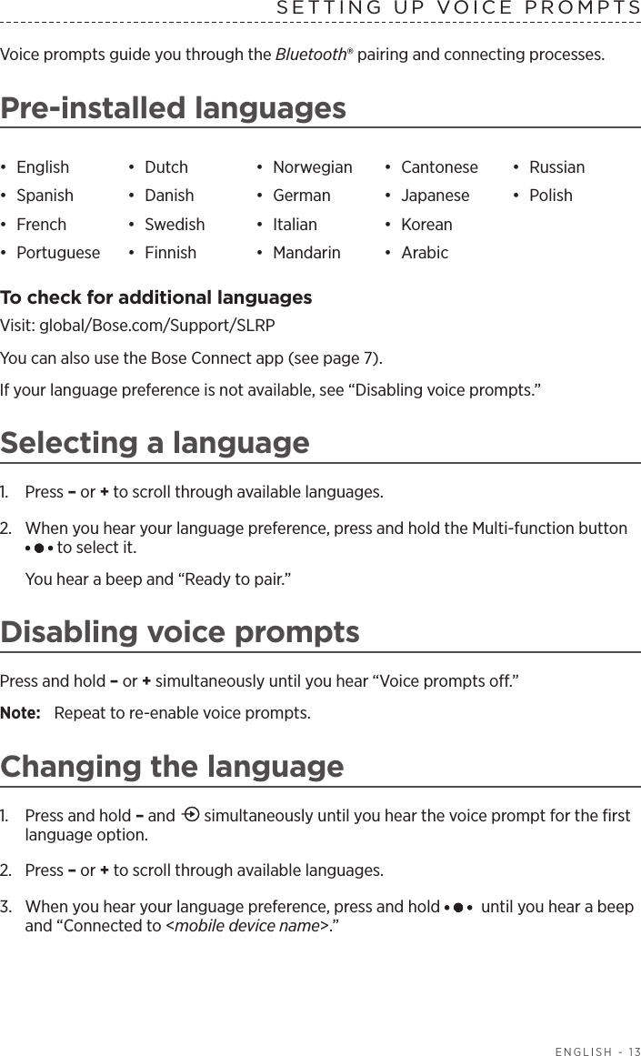  ENGLISH - 13SETTING UP VOICE PROMPTSVoice prompts guide you through the Bluetooth® pairing and connecting processes. Pre-installed languages•  English •  Dutch •  Norwegian •  Cantonese •  Russian•  Spanish •  Danish •  German •  Japanese •  Polish•  French •  Swedish •  Italian •  Korean•  Portuguese •  Finnish •  Mandarin •  ArabicTo check for additional languagesVisit: global/Bose.com/Support/SLRPYou can also use the Bose Connect app (see page 7).If your language preference is not available, see “Disabling voice prompts.”Selecting a language1.  Press – or + to scroll through available languages.2.   When you hear your language preference, press and hold the Multi-function button  to select it.You hear a beep and “Ready to pair.”Disabling voice promptsPress and hold – or + simultaneously until you hear “Voice prompts o.” Note:  Repeat to re-enable voice prompts.Changing the language1.  Press and hold – and   simultaneously until you hear the voice prompt for the ﬁrst language option.2.  Press – or + to scroll through available languages.3.  When you hear your language preference, press and hold   until you hear a beep and “Connected to &lt;mobile device name&gt;.”