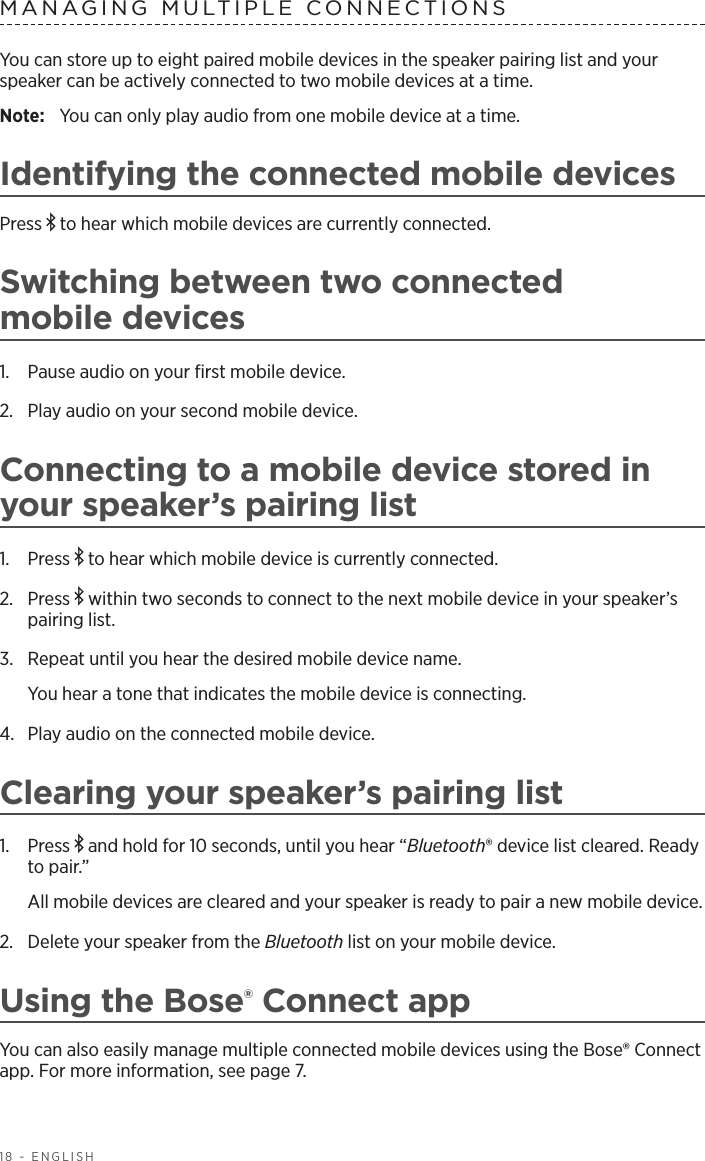 18 - ENGLISHMANAGING MULTIPLE CONNECTIONSYou can store up to eight paired mobile devices in the speaker pairing list and your speaker can  be actively connected to two mobile devices at a time. Note:  You can only play audio from one mobile device at a time. Identifying the connected mobile devicesPress   to hear which mobile devices are  currently  connected.Switching between two connected  mobile devices1.  Pause audio on your ﬁrst mobile device.2.  Play audio on your second mobile device.Connecting to a mobile device stored in your speaker’s pairing list1.  Press   to hear which mobile device is currently connected.2.  Press   within two seconds to connect to the next  mobile device in your  speaker’s pairing list. 3.  Repeat until you hear the desired mobile device name. You hear a tone that indicates the mobile device is connecting.4.  Play audio on the connected mobile device.Clearing your speaker’s pairing list1.  Press   and hold for 10 seconds, until you hear “Bluetooth® device list cleared. Ready to pair.” All mobile devices are cleared and your speaker is ready to pair a new mobile device.2.  Delete your speaker from the Bluetooth list on your mobile device. Using the Bose® Connect appYou can also easily manage multiple connected mobile devices using the Bose® Connect app. For more information, see page 7.