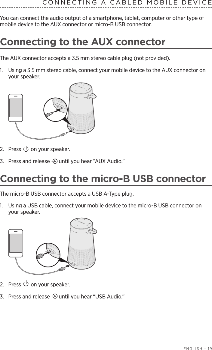 ENGLISH - 19CONNECTING A CABLED MOBILE DEVICE You can connect the audio output of a smartphone, tablet, computer or other type of mobile device to the AUX connector or micro-B USB connector. Connecting to the AUX connectorThe AUX connector accepts a 3.5 mm stereo cable plug (not provided).1.  Using a 3.5 mm stereo cable, connect your mobile device to the AUX connector on  your speaker.2.  Press   on your speaker.3.  Press and release   until you hear “AUX Audio.”Connecting to the micro-B USB connectorThe micro-B USB connector accepts a USB A-Type plug.1.  Using a USB cable, connect your mobile device to the micro-B USB connector on your speaker.2.  Press   on your speaker.3.  Press and release   until you hear “USB Audio.”