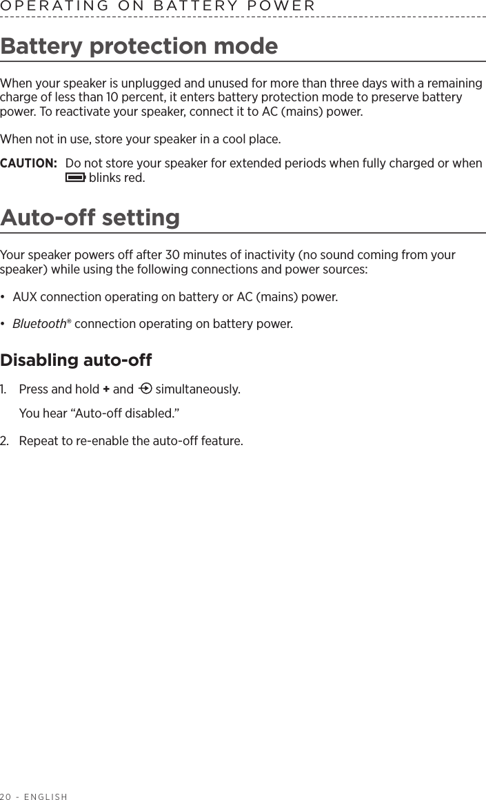 20 - ENGLISHOPERATING ON BATTERY POWERBattery protection modeWhen your speaker is unplugged and unused for more than three days with a remaining charge of less than 10 percent, it enters battery protection mode to preserve battery power. To reactivate your speaker, connect it to AC (mains) power. When not in use, store your speaker in a cool place. CAUTION:  Do not store your speaker for extended periods when fully charged or when  blinks red.Auto-o settingYour speaker powers o after 30 minutes of inactivity (no sound coming from your speaker) while using the following connections and power sources:•  AUX connection operating on battery or AC (mains) power.•  Bluetooth® connection operating on battery power.Disabling auto-o1.  Press and hold + and   simultaneously. You hear “Auto-o disabled.”2.  Repeat to re-enable the auto-o feature.