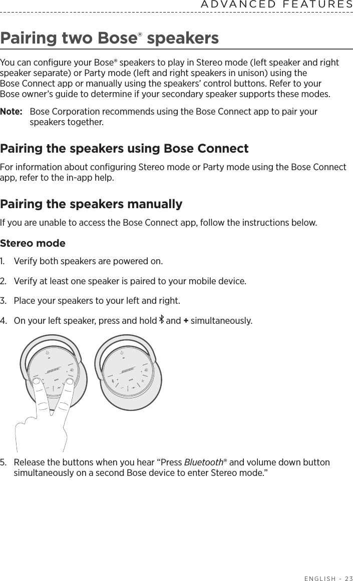 ENGLISH - 23ADVANCED FEATURES Pairing two Bose® speakersYou can conﬁgure your Bose® speakers to play in Stereo mode (left speaker and right speaker separate) or Party mode (left and right speakers in unison) using the  Bose Connect app or manually using the speakers’ control buttons. Refer to your  Bose owner’s guide to determine if your secondary speaker supports these modes.Note:  Bose Corporation recommends using the Bose Connect app to pair your  speakers together.Pairing the speakers using Bose ConnectFor information about conﬁguring Stereo mode or Party mode using the Bose Connect app, refer to the in-app help.Pairing the speakers manually If you are unable to access the Bose Connect app, follow the instructions below.Stereo mode1.  Verify both speakers are powered on.2.  Verify at least one speaker is paired to your mobile device.3.  Place your speakers to your left and right.4.  On your left speaker, press and hold   and + simultaneously.5.  Release the buttons when you hear “Press Bluetooth® and volume down button simultaneously on a second Bose device to enter Stereo mode.”
