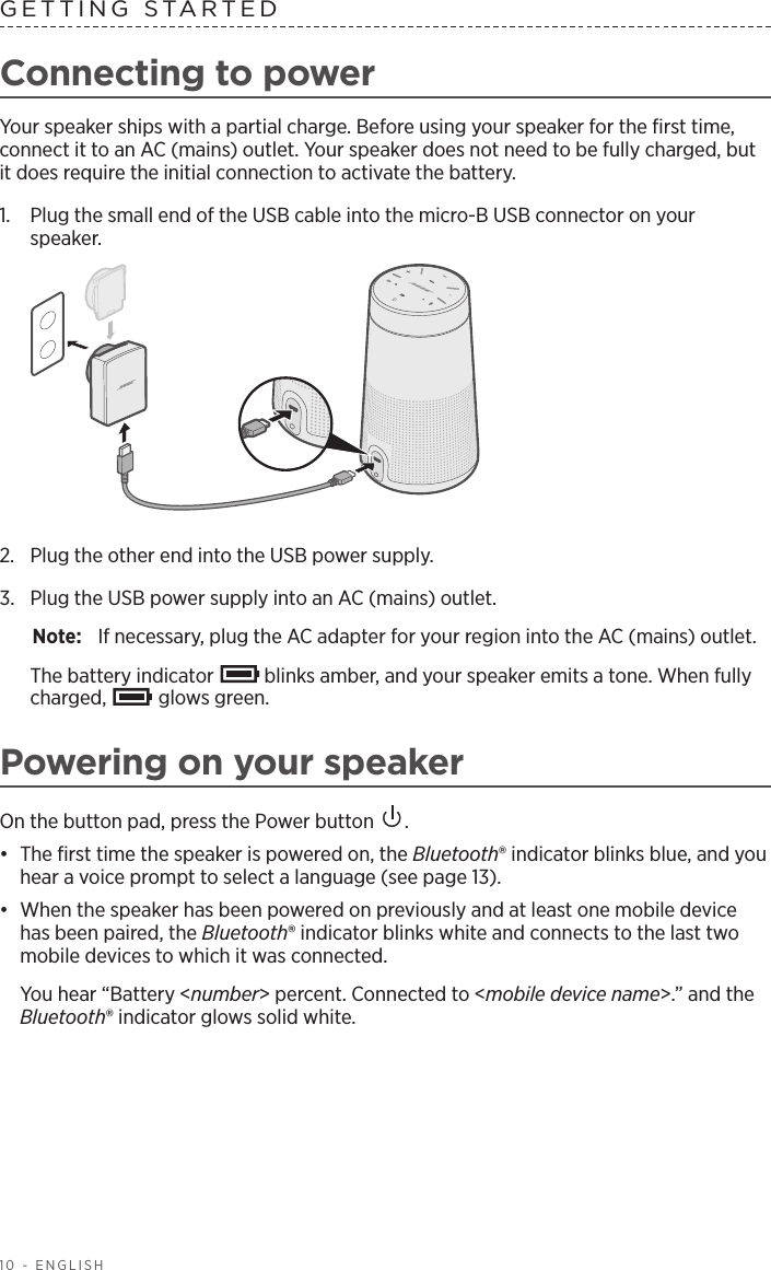 10 - ENGLISHGETTING STARTEDConnecting to powerYour speaker ships with a partial charge. Before using your speaker for the ﬁrst time, connect it to an AC (mains) outlet. Your speaker does not need to be fully charged, but it does require the initial connection to activate the battery.1.  Plug the small end of the USB cable into the micro-B USB connector on your  speaker.2.  Plug the other end into the USB power supply. 3.  Plug the USB power supply into an AC (mains) outlet.Note:  If necessary, plug the AC adapter for your region into the AC (mains) outlet.The battery indicator   blinks amber, and your speaker emits a tone. When fully charged,   glows green.Powering on your speakerOn the button pad, press the Power button  .•  The ﬁrst time the speaker is powered on, the Bluetooth® indicator blinks blue, and you hear a voice prompt to select a  language (see page 13).•  When the speaker has been powered on previously and at least one mobile device has been paired, the Bluetooth® indicator blinks white and connects to the last two mobile devices to which it was connected.You hear “Battery &lt;number&gt; percent. Connected to &lt;mobile device name&gt;.” and the Bluetooth® indicator glows solid white.