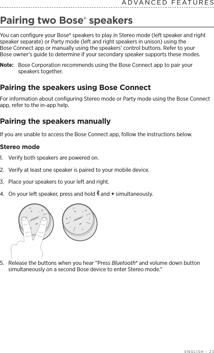  ENGLISH - 23ADVANCED FEATURES Pairing two Bose® speakersYou can conﬁgure your Bose® speakers to play in Stereo mode (left speaker and right speaker separate) or Party mode (left and right speakers in unison) using the  Bose Connect app or manually using the speakers’ control buttons. Refer to your  Bose owner’s guide to determine if your secondary speaker supports these modes.Note:  Bose Corporation recommends using the Bose Connect app to pair your  speakers together.Pairing the speakers using Bose ConnectFor information about conﬁguring Stereo mode or Party mode using the Bose Connect app, refer to the in-app help.Pairing the speakers manually If you are unable to access the Bose Connect app, follow the instructions below.Stereo mode1.  Verify both speakers are powered on.2.  Verify at least one speaker is paired to your mobile device.3.  Place your speakers to your left and right.4.  On your left speaker, press and hold   and + simultaneously.5.  Release the buttons when you hear “Press Bluetooth® and volume down button simultaneously on a second Bose device to enter Stereo mode.”