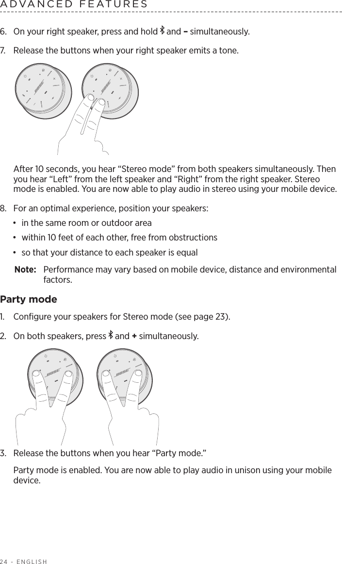 24 - ENGLISHADVANCED FEATURES 6.  On your right speaker, press and hold   and – simultaneously.7.  Release the buttons when your right speaker emits a tone. After 10 seconds, you hear “Stereo mode” from both speakers simultaneously. Then you hear “Left” from the left speaker and “Right” from the right speaker. Stereo mode is enabled. You are now able to play audio in stereo using your mobile device.8.  For an optimal experience, position your speakers:•  in the same room or outdoor area•  within 10 feet of each other, free from obstructions•  so that your distance to each speaker is equalNote:  Performance may vary based on mobile device, distance and environmental factors.Party mode1.  Conﬁgure your speakers for Stereo mode (see page 23).2.  On both speakers, press   and + simultaneously.3.  Release the buttons when you hear “Party mode.”Party mode is enabled. You are now able to play audio in unison using your mobile device.