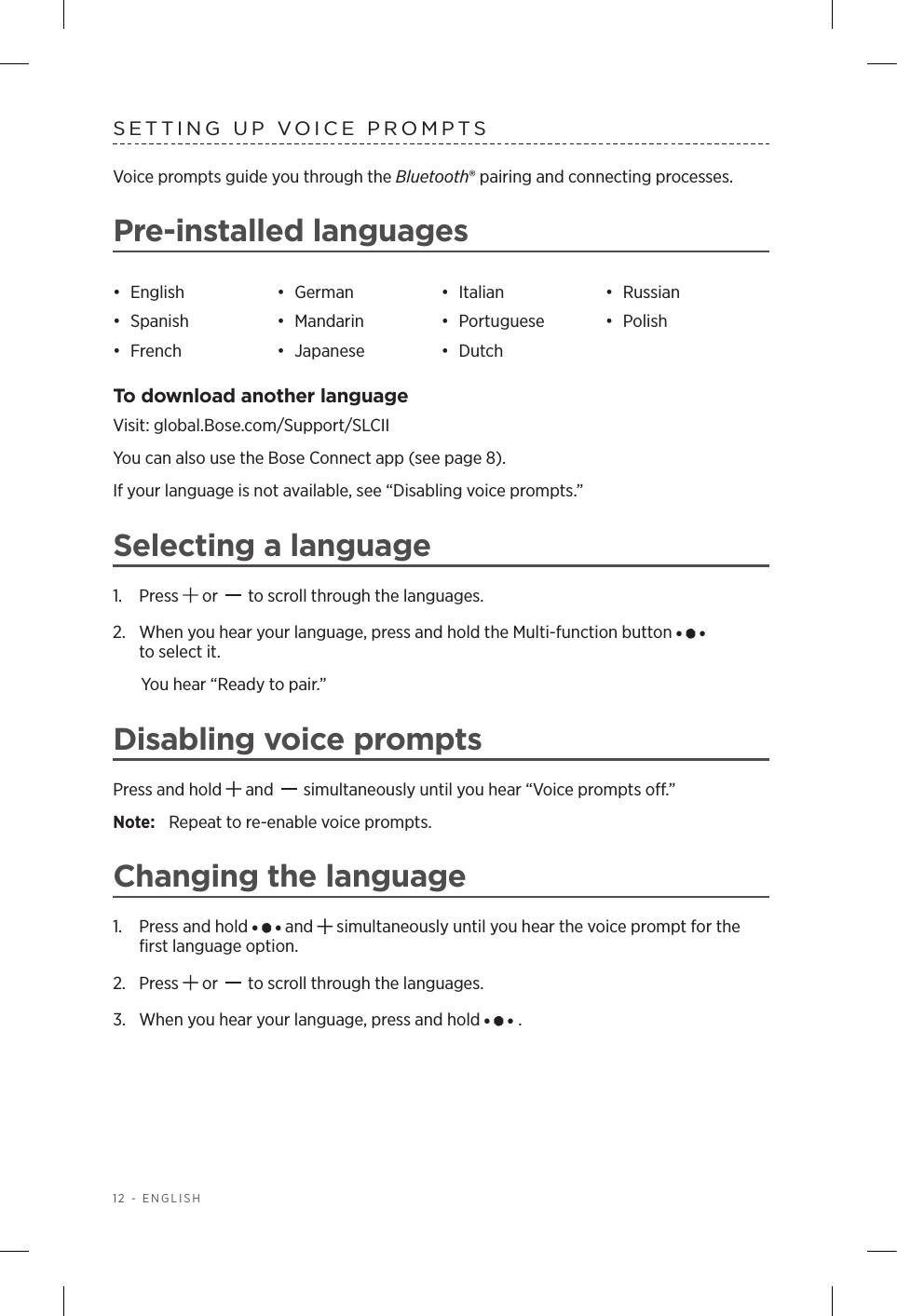 12 - ENGLISHSETTING UP VOICE PROMPTSVoice prompts guide you through the Bluetooth® pairing and connecting processes. Pre-installed languages•  English •  German •  Italian •  Russian•  Spanish •  Mandarin •  Portuguese •  Polish•  French •  Japanese •  DutchTo download another languageVisit: global.Bose.com/Support/SLCII You can also use the Bose Connect app (see page 8).If your language is not available, see “Disabling voice prompts.”Selecting a language1.  Press   or   to scroll through the languages.2.   When you hear your language, press and hold the Multi-function button    to select it.You hear “Ready to pair.”Disabling voice promptsPress and hold   and   simultaneously until you hear “Voice prompts o.” Note:  Repeat to re-enable voice prompts.Changing the language1.  Press and hold   and   simultaneously until you hear the voice prompt for the ﬁrst language option.2.  Press   or   to scroll through the languages.3.  When you hear your language, press and hold  . 