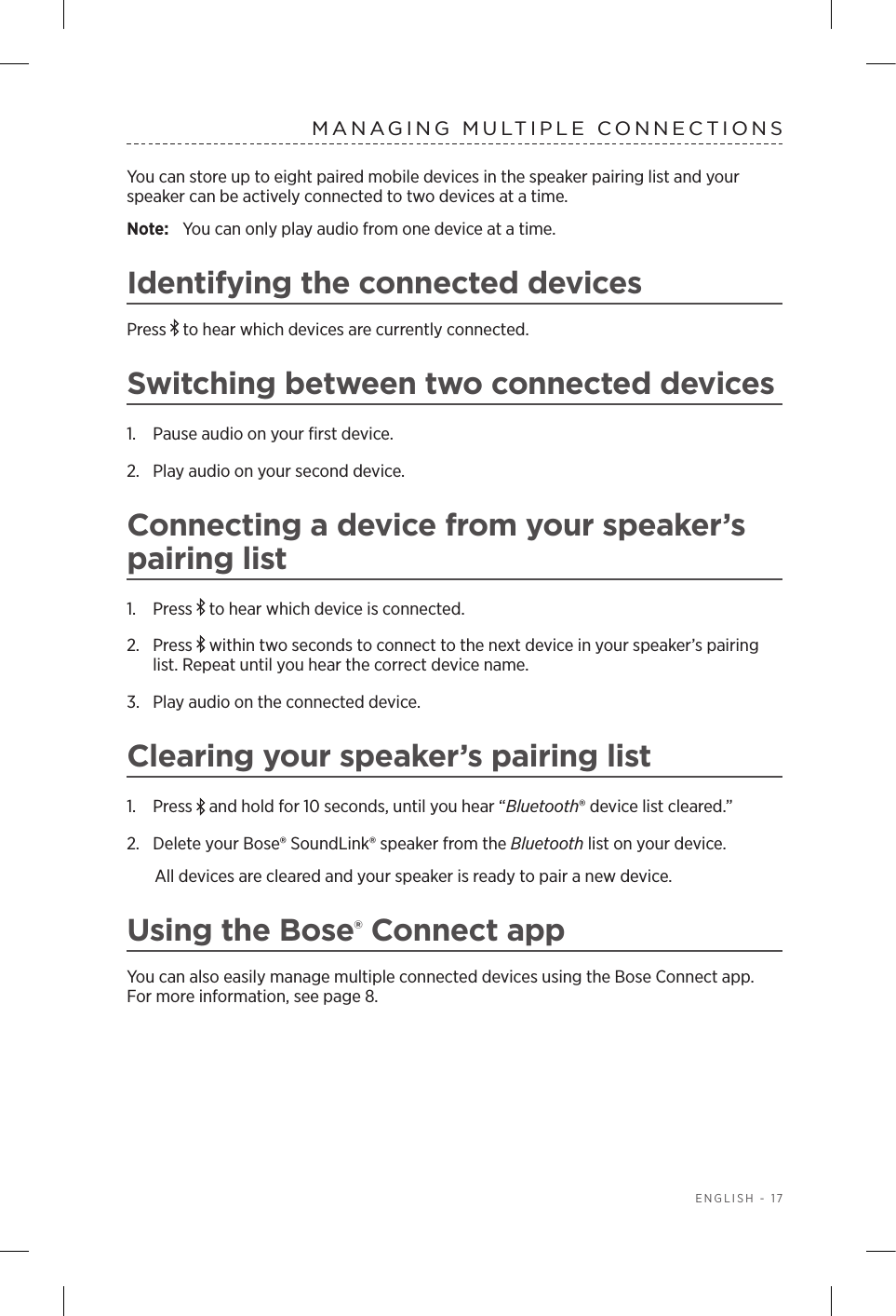  ENGLISH - 17MANAGING MULTIPLE CONNECTIONSYou can store up to eight paired mobile devices in the speaker pairing list and your speaker can  be actively connected to two devices at a time. Note:  You can only play audio from one device at a time. Identifying the connected devicesPress   to hear which devices are  currently  connected.Switching between two connected devices1.  Pause audio on your ﬁrst device.2.  Play audio on your second device.Connecting a device from your speaker’s pairing list1.  Press   to hear which device is connected.2.  Press   within two seconds to connect to the next  device in your  speaker’s pairing list. Repeat until you hear the correct device name.3.  Play audio on the connected device.Clearing your speaker’s pairing list1.  Press   and hold for 10 seconds, until you hear  “Bluetooth® device list cleared.” 2.  Delete your Bose® SoundLink® speaker from the Bluetooth list on your device.All devices are cleared and your speaker is ready to pair a new device.Using the Bose® Connect appYou can also easily manage multiple connected devices using the Bose Connect app. For more information, see page 8.