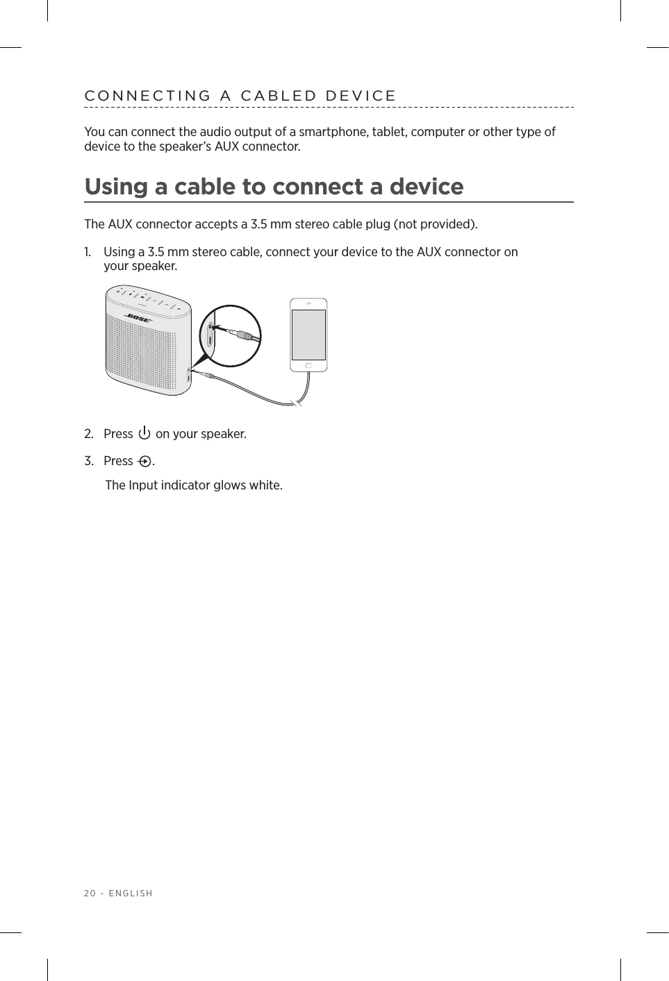 20 - ENGLISHCONNECTING A CABLED DEVICEYou can connect the audio output of a smartphone, tablet, computer or other type of device to the speaker’s AUX connector. Using a cable to connect a deviceThe AUX connector accepts a 3.5 mm stereo cable plug (not provided).1.  Using a 3.5 mm stereo cable, connect your device to the AUX connector on  your speaker.2.  Press   on your speaker.3.  Press  . The Input indicator glows white.