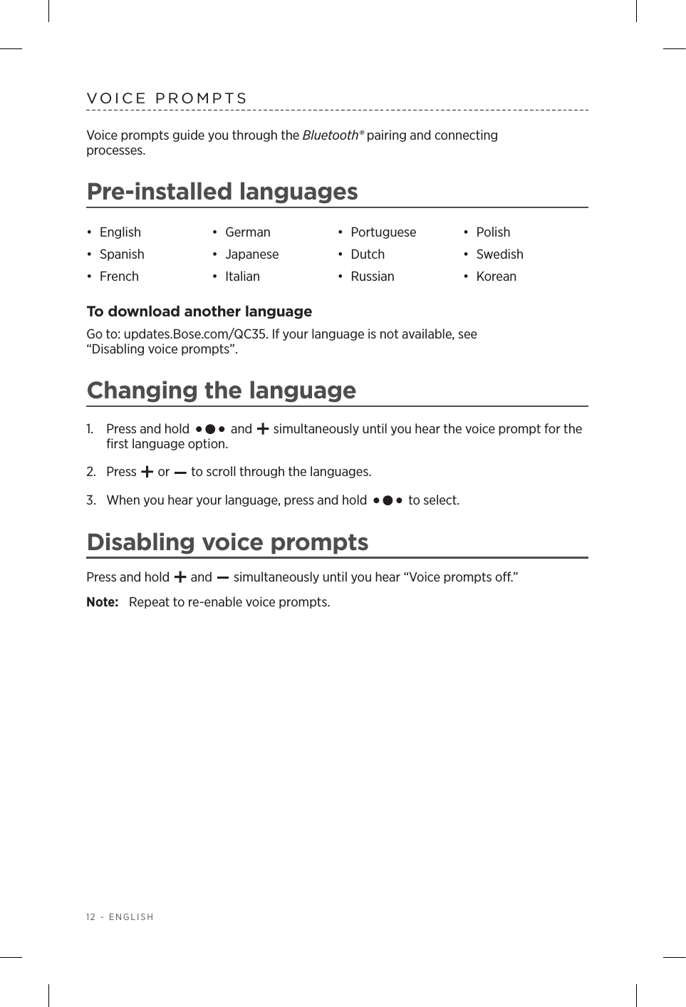 12 - ENGLISHVOICE PROMPTSVoice prompts guide you through the Bluetooth® pairing and connecting  processes. Pre-installed languages•  English •  German •  Portuguese •  Polish•  Spanish •  Japanese •  Dutch •  Swedish•  French •  Italian •  Russian •  KoreanTo download another languageGo to: updates.Bose.com/QC35. If your language is not available, see  “Disabling voice prompts”.Changing the language1.  Press and hold   and   simultaneously until you hear the voice prompt for the ﬁrst language option.2.  Press   or   to scroll through the languages.3.   When you hear your language, press and hold   to select.Disabling voice promptsPress and hold   and   simultaneously until you hear “Voice prompts o.” Note:  Repeat to re-enable voice prompts.