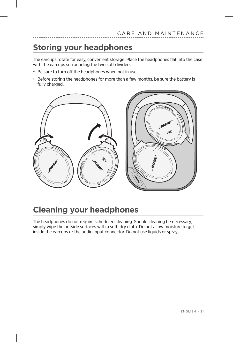   ENGLISH - 21CARE AND MAINTENANCEStoring your headphonesThe earcups rotate for easy, convenient storage. Place the headphones ﬂat into the case with the earcups surrounding the two soft dividers.•  Be sure to turn o the headphones when not in use. •  Before storing the headphones for more than a few months, be sure the battery is fully charged. Cleaning your headphonesThe headphones do not require scheduled cleaning. Should cleaning be necessary,  simply wipe the outside surfaces with a soft, dry cloth. Do not allow moisture to get inside the earcups or the audio input connector. Do not use liquids or sprays.