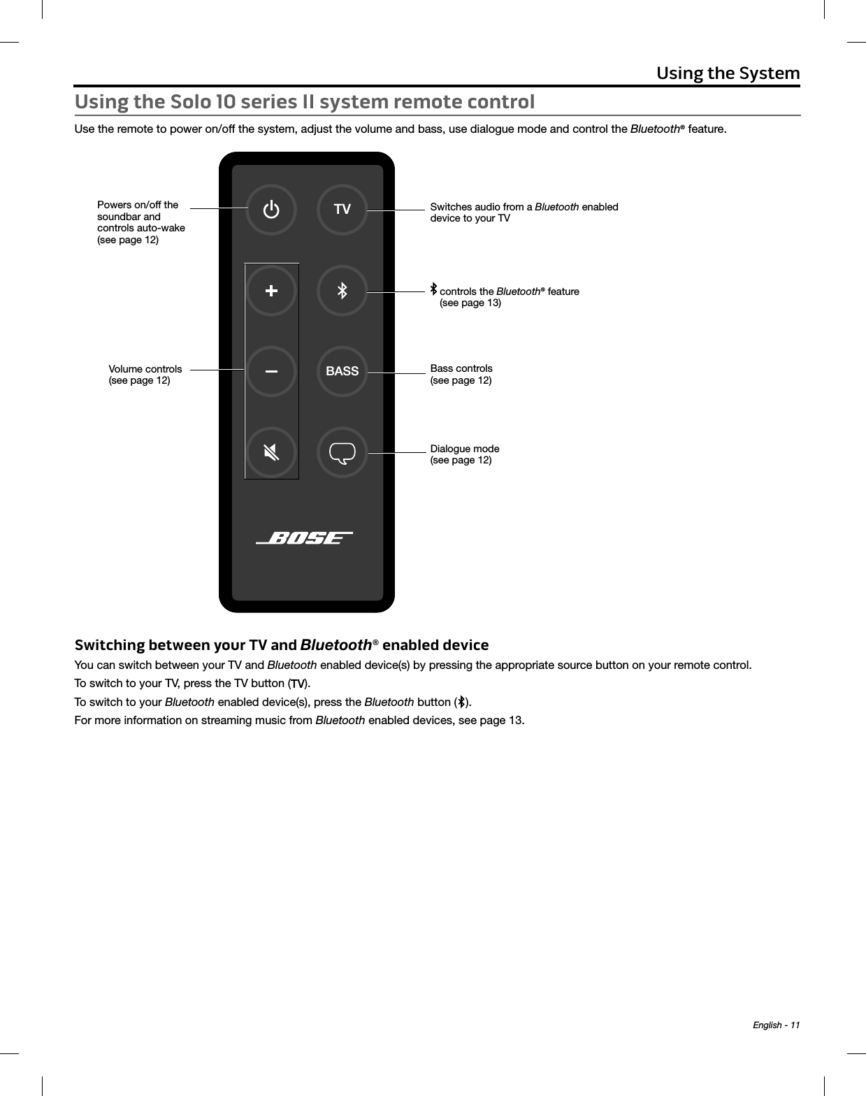 English - 11Using the SystemUsing the Solo 10 series II system remote controlUse the remote to power on/off the system, adjust the volume and bass, use dialogue mode and control the Bluetooth® feature.Powers on/off the  soundbar and  controls auto-wake  (see page 12)TVBASSVolume controls (see page 12)Switches audio from a Bluetooth enabled device to your TV  controls the Bluetooth® feature (see page 13)Bass controls (see page 12)Dialogue mode (see page 12)Switching between your TV and Bluetooth® enabled deviceYou can switch between your TV and Bluetooth enabled device(s) by pressing the appropriate source button on your remote control. To switch to your TV, press the TV button ( ).To switch to your Bluetooth enabled device(s), press the Bluetooth button ( ). For more information on streaming music from Bluetooth enabled devices, see page 13.