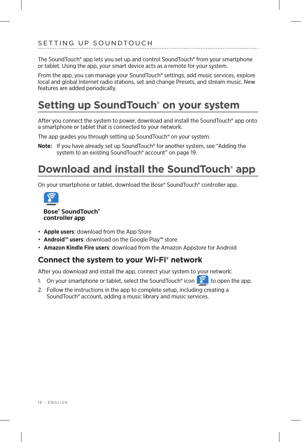18 - ENGLISHSETTING UP SOUNDTOUCHThe SoundTouch® app lets you set up and control SoundTouch® from your  smartphone or tablet. Using the app, your smart device acts as a remote for your system.From the app, you can manage your SoundTouch® settings, add music services, explore local and global Internet radio stations, set and change Presets, and stream music. New features are added periodically.Setting up SoundTouch® on your systemAfter you connect the system to power, download and install the  SoundTouch® app onto a smartphone or tablet that is connected to your network. The app guides you through setting up SoundTouch® on your system. Note:  If you have already set up SoundTouch® for another system, see “Adding the system to an existing  SoundTouch® account” on page 19.Download and install the SoundTouch® appOn your smartphone or tablet, download the Bose® SoundTouch® controller app.Bose® SoundTouch® controller app•  Apple users: download from the App Store•  Android™ users: download on the Google Play™ store•  Amazon Kindle Fire users: download from the Amazon Appstore for AndroidConnect the system to your Wi-Fi® networkAfter you download and install the app, connect your system to your network:1.  On your smartphone or tablet, select the SoundTouch® icon   to open the app.2.  Follow the instructions in the app to complete setup, including creating a  S oundTouch® account, adding a music library and music services.