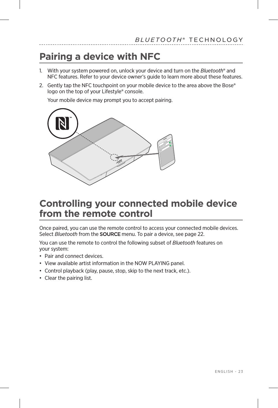 ENGLISH - 23BLUETOOTH® TECHNOLOGYPairing a device with NFC1.  With your system powered on, unlock your device and turn on the  Bluetooth® and NFC features. Refer to your device owner’s guide to learn more about these features.2.  Gently tap the NFC touchpoint on your mobile device to the area above the Bose® logo on the top of your Lifestyle® console. Your mobile device may prompt you to accept pairing. Controlling your connected mobile device from the remote controlOnce paired, you can use the remote control to access your connected mobile  devices. Select Bluetooth from the   menu. To pair a device, see page 22.You can use the remote to control the following subset of Bluetooth features on  your system:•  Pair and connect devices.•  View available artist information in the NOW PLAYING panel.•  Control playback (play, pause, stop, skip to the next track, etc.).•  Clear the pairing list.