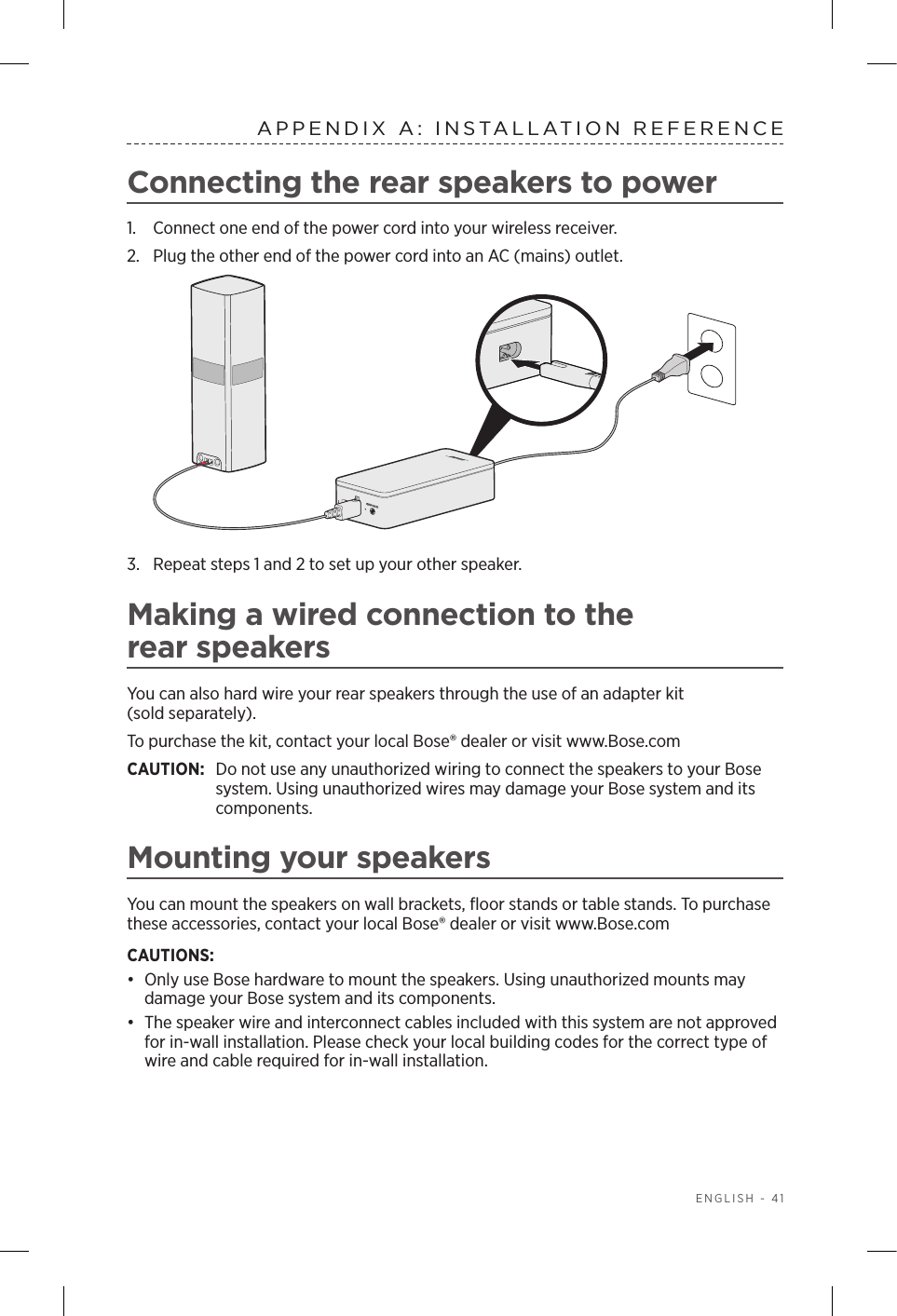  ENGLISH - 41APPENDIX A: INSTALLATION REFERENCEConnecting the rear speakers to power1.  Connect one end of the power cord into your wireless receiver.2.  Plug the other end of the power cord into an AC (mains) outlet.3.  Repeat steps 1 and 2 to set up your other speaker.Making a wired connection to the  rear speakersYou can also hard wire your rear speakers through the use of an adapter kit  (sold separately).To purchase the kit, contact your local Bose® dealer or visit www.Bose.comCAUTION:   Do not use any unauthorized wiring to connect the speakers to your Bose system. Using unauthorized wires may damage your Bose system and its components.Mounting your speakersYou can mount the speakers on wall brackets, ﬂoor stands or table stands. To purchase these accessories, contact your local Bose® dealer or visit www.Bose.comCAUTIONS: •  Only use Bose hardware to mount the speakers. Using unauthorized mounts may  damage your Bose system and its components.•  The speaker wire and interconnect cables included with this system are not approved for in-wall installation. Please check your local building codes for the correct type of wire and cable required for in-wall installation.