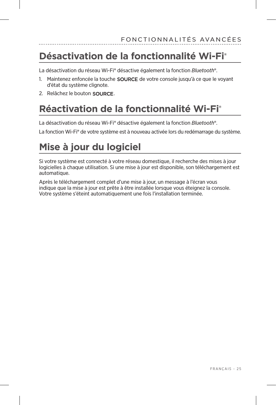  FRANÇAIS - 25FONCTIONNALITÉS AVANCÉESDésactivation de la fonctionnalité Wi-Fi®La désactivation du réseau Wi‑Fi® désactive également la fonction Bluetooth®.1.  Maintenez enfoncée la touche   de votre console jusqu’à ce que le voyant d’état du système clignote. 2.  Relâchez le bouton  .Réactivation de la fonctionnalité Wi-Fi®La désactivation du réseau Wi‑Fi® désactive également la fonction Bluetooth®.La fonction Wi‑Fi® de votre système est à nouveau activée lors du redémarrage du système.Mise à jour du logiciel Si votre système est connecté à votre réseau domestique, il recherche des mises à jour logicielles à chaque utilisation. Si une mise à jour est disponible, son téléchargement est automatique.Après le téléchargement complet d’une mise à jour, un message à l’écran vous indique que la mise à jour est prête à être installée lorsque vous éteignez la console. Votresystème s’éteint automatiquement une fois l’installation terminée.