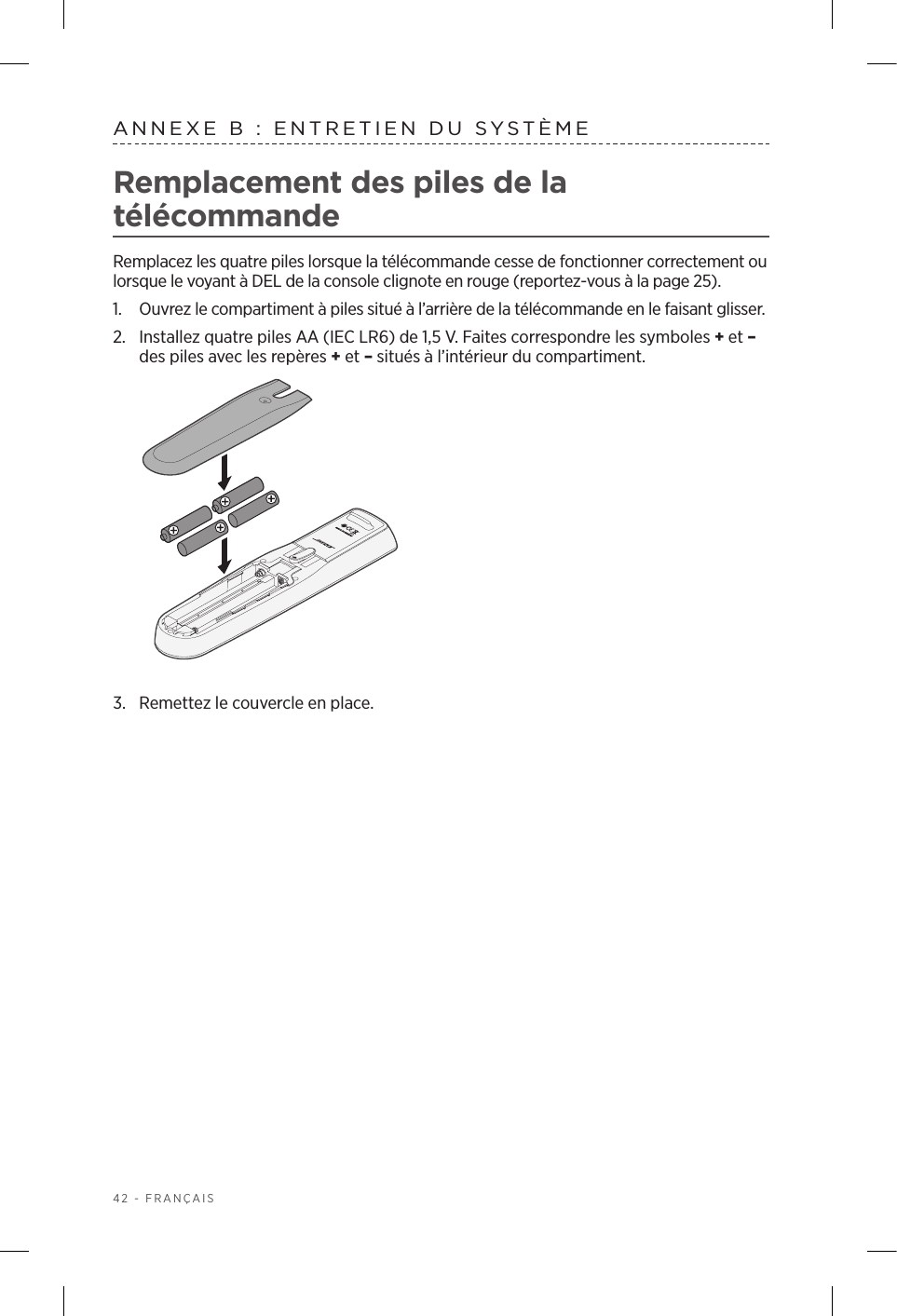 42 - FRANÇAISANNEXE B: ENTRETIEN DU SYSTÈME Remplacement des piles de la télécommandeRemplacez les quatre piles lorsque la télécommande cesse de fonctionner correctement ou lorsque le voyant à DEL de la console clignote en rouge (reportez‑vous à la page 25).1.  Ouvrez le compartiment à piles situé à l’arrière de la télécommande en le faisant glisser.2.  Installez quatre piles AA (IEC LR6) de 1,5V. Faites correspondre les symboles + et – des piles avec les repères + et – situés à l’intérieur du compartiment.3.  Remettez le couvercle en place.