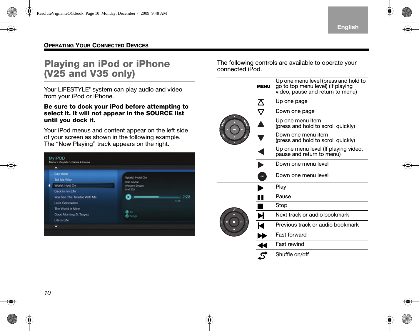 10OPERATING YOUR CONNECTED DEVICESEnglishTAB 6TAB 8 TAB 7 TAB 3TAB 5 TAB 2TAB 4Playing an iPod or iPhone (V25 and V35 only)Your LIFESTYLE® system can play audio and video from your iPod or iPhone.Be sure to dock your iPod before attempting to select it. It will not appear in the SOURCE list until you dock it.Your iPod menus and content appear on the left side of your screen as shown in the following example. The “Now Playing” track appears on the right.The following controls are available to operate your connected iPod.MENUUp one menu level (press and hold to go to top menu level) (If playing video, pause and return to menu)Up one pageDown one pageUp one menu item (press and hold to scroll quickly)Down one menu item (press and hold to scroll quickly)Up one menu level (If playing video, pause and return to menu)Down one menu levelDown one menu levelPlayPauseStopNext track or audio bookmarkPrevious track or audio bookmarkFast forwardFast rewindShuffle on/offResoluteVigilanteOG.book  Page 10  Monday, December 7, 2009  9:48 AM