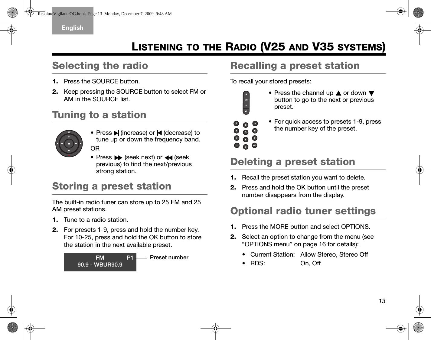 13TAB 5TAB 4TAB 6TAB 8TAB 7English TAB 3TAB 2LISTENING TO THE RADIO (V25 AND V35 SYSTEMS)Selecting the radio1. Press the SOURCE button.2. Keep pressing the SOURCE button to select FM or AM in the SOURCE list.Tuning to a stationStoring a preset stationThe built-in radio tuner can store up to 25 FM and 25 AM preset stations.1. Tune to a radio station.2. For presets 1-9, press and hold the number key. For 10-25, press and hold the OK button to store the station in the next available preset.Recalling a preset stationTo recall your stored presets:Deleting a preset station1. Recall the preset station you want to delete.2. Press and hold the OK button until the preset number disappears from the display.Optional radio tuner settings1. Press the MORE button and select OPTIONS.2. Select an option to change from the menu (see “OPTIONS menu” on page 16 for details):• Current Station: Allow Stereo, Stereo Off•RDS: On, Off• Press   (increase) or   (decrease) to tune up or down the frequency band.OR• Press   (seek next) or   (seek previous) to find the next/previous strong station.FM P190.9 - WBUR90.9Preset number• Press the channel up   or down   button to go to the next or previous preset.• For quick access to presets 1-9, press the number key of the preset.ResoluteVigilanteOG.book  Page 13  Monday, December 7, 2009  9:48 AM