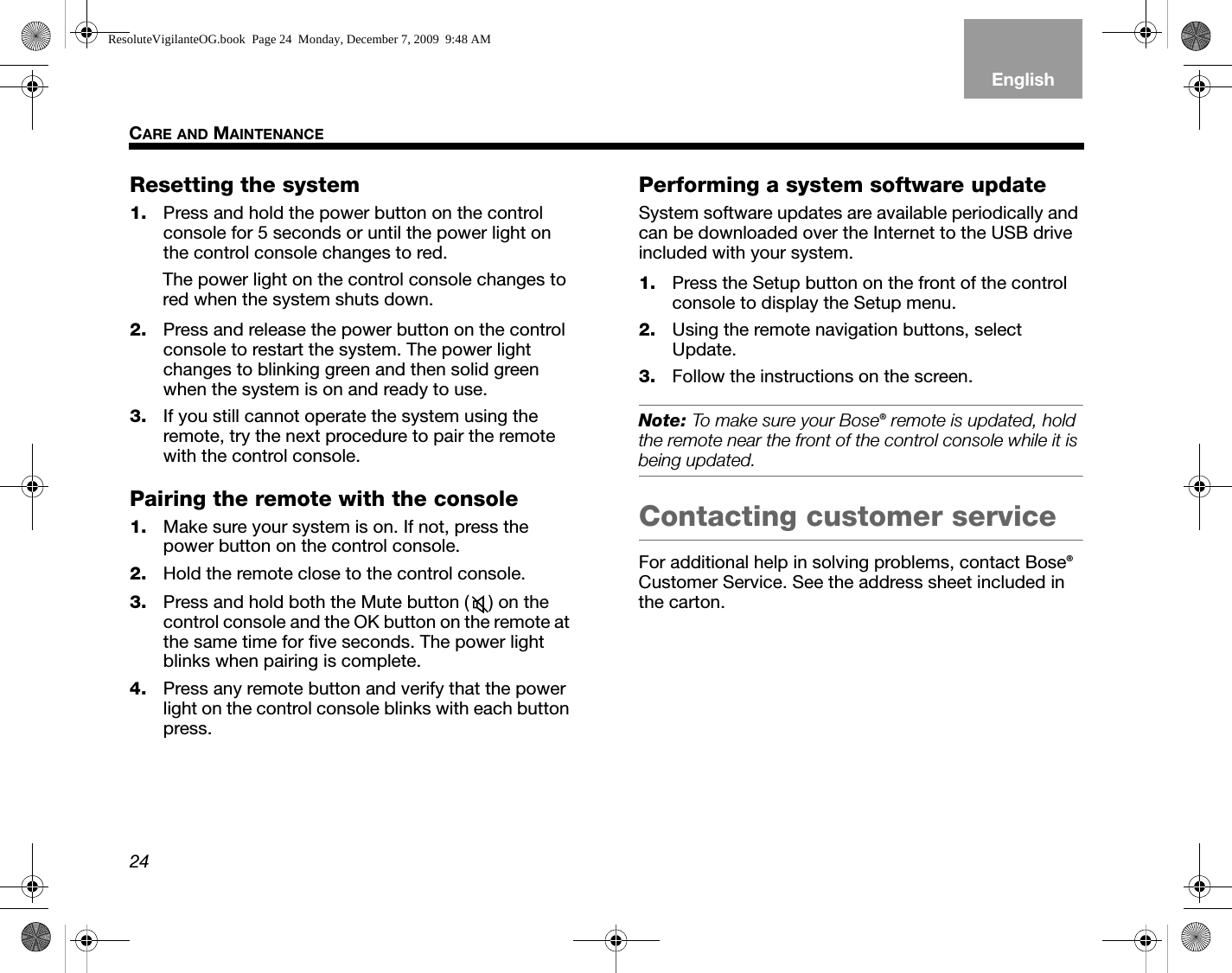 24CARE AND MAINTENANCEEnglishTAB 6TAB 8 TAB 7 TAB 3TAB 5 TAB 2TAB 4Resetting the system1. Press and hold the power button on the control console for 5 seconds or until the power light on the control console changes to red.The power light on the control console changes to red when the system shuts down.2. Press and release the power button on the control console to restart the system. The power light changes to blinking green and then solid green when the system is on and ready to use.3. If you still cannot operate the system using the remote, try the next procedure to pair the remote with the control console.Pairing the remote with the console1. Make sure your system is on. If not, press the power button on the control console.2. Hold the remote close to the control console.3. Press and hold both the Mute button ( ) on the control console and the OK button on the remote at the same time for five seconds. The power light blinks when pairing is complete.4. Press any remote button and verify that the power light on the control console blinks with each button press.Performing a system software updateSystem software updates are available periodically and can be downloaded over the Internet to the USB drive included with your system.1. Press the Setup button on the front of the control console to display the Setup menu.2. Using the remote navigation buttons, select Update.3. Follow the instructions on the screen.Note: To make sure your Bose® remote is updated, hold the remote near the front of the control console while it is being updated.Contacting customer serviceFor additional help in solving problems, contact Bose® Customer Service. See the address sheet included in the carton.ResoluteVigilanteOG.book  Page 24  Monday, December 7, 2009  9:48 AM