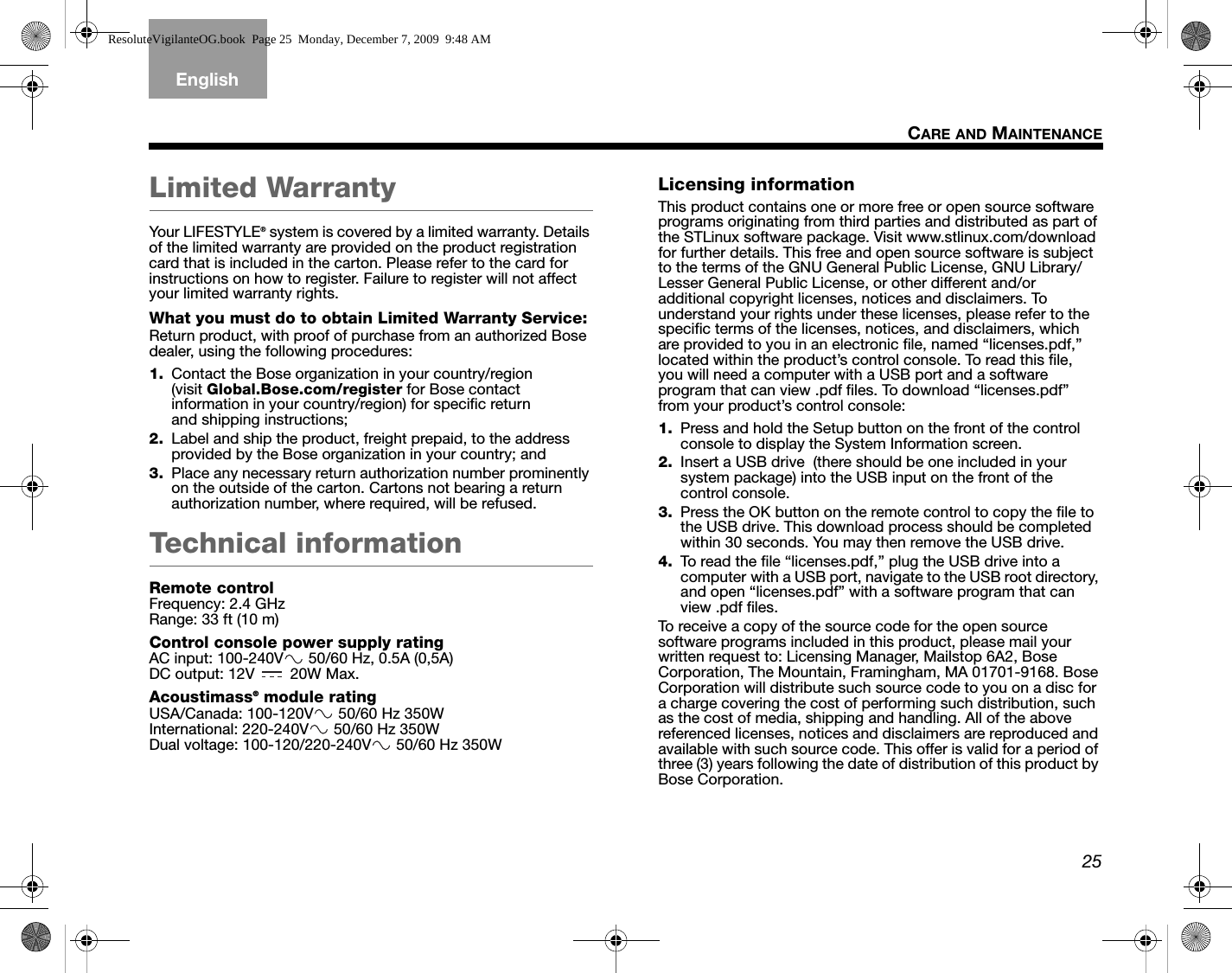 25CARE AND MAINTENANCETAB 5TAB 4TAB 6TAB 8TAB 7English TAB 3TAB 2Limited WarrantyYour LIFESTYLE® system is covered by a limited warranty. Details of the limited warranty are provided on the product registration card that is included in the carton. Please refer to the card for instructions on how to register. Failure to register will not affect your limited warranty rights.What you must do to obtain Limited Warranty Service:Return product, with proof of purchase from an authorized Bose dealer, using the following procedures:1. Contact the Bose organization in your country/region (visit Global.Bose.com/register for Bose contact information in your country/region) for specific return and shipping instructions;2. Label and ship the product, freight prepaid, to the address provided by the Bose organization in your country; and3. Place any necessary return authorization number prominently on the outside of the carton. Cartons not bearing a return authorization number, where required, will be refused.Technical informationRemote controlFrequency: 2.4 GHzRange: 33 ft (10 m)Control console power supply ratingAC input: 100-240V  50/60 Hz, 0.5A (0,5A)DC output: 12V   20W Max.Acoustimass® module ratingUSA/Canada: 100-120V  50/60 Hz 350WInternational: 220-240V  50/60 Hz 350WDual voltage: 100-120/220-240V  50/60 Hz 350WLicensing informationThis product contains one or more free or open source software programs originating from third parties and distributed as part of the STLinux software package. Visit www.stlinux.com/download for further details. This free and open source software is subject to the terms of the GNU General Public License, GNU Library/Lesser General Public License, or other different and/or additional copyright licenses, notices and disclaimers. To understand your rights under these licenses, please refer to the specific terms of the licenses, notices, and disclaimers, which are provided to you in an electronic file, named “licenses.pdf,” located within the product’s control console. To read this file, you will need a computer with a USB port and a software program that can view .pdf files. To download “licenses.pdf” from your product’s control console:1. Press and hold the Setup button on the front of the control console to display the System Information screen.2. Insert a USB drive  (there should be one included in your system package) into the USB input on the front of the control console.3. Press the OK button on the remote control to copy the file to the USB drive. This download process should be completed within 30 seconds. You may then remove the USB drive.4. To read the file “licenses.pdf,” plug the USB drive into a computer with a USB port, navigate to the USB root directory, and open “licenses.pdf” with a software program that can view .pdf files.To receive a copy of the source code for the open source software programs included in this product, please mail your written request to: Licensing Manager, Mailstop 6A2, Bose Corporation, The Mountain, Framingham, MA 01701-9168. Bose Corporation will distribute such source code to you on a disc for a charge covering the cost of performing such distribution, such as the cost of media, shipping and handling. All of the above referenced licenses, notices and disclaimers are reproduced and available with such source code. This offer is valid for a period of three (3) years following the date of distribution of this product by Bose Corporation.ResoluteVigilanteOG.book  Page 25  Monday, December 7, 2009  9:48 AM