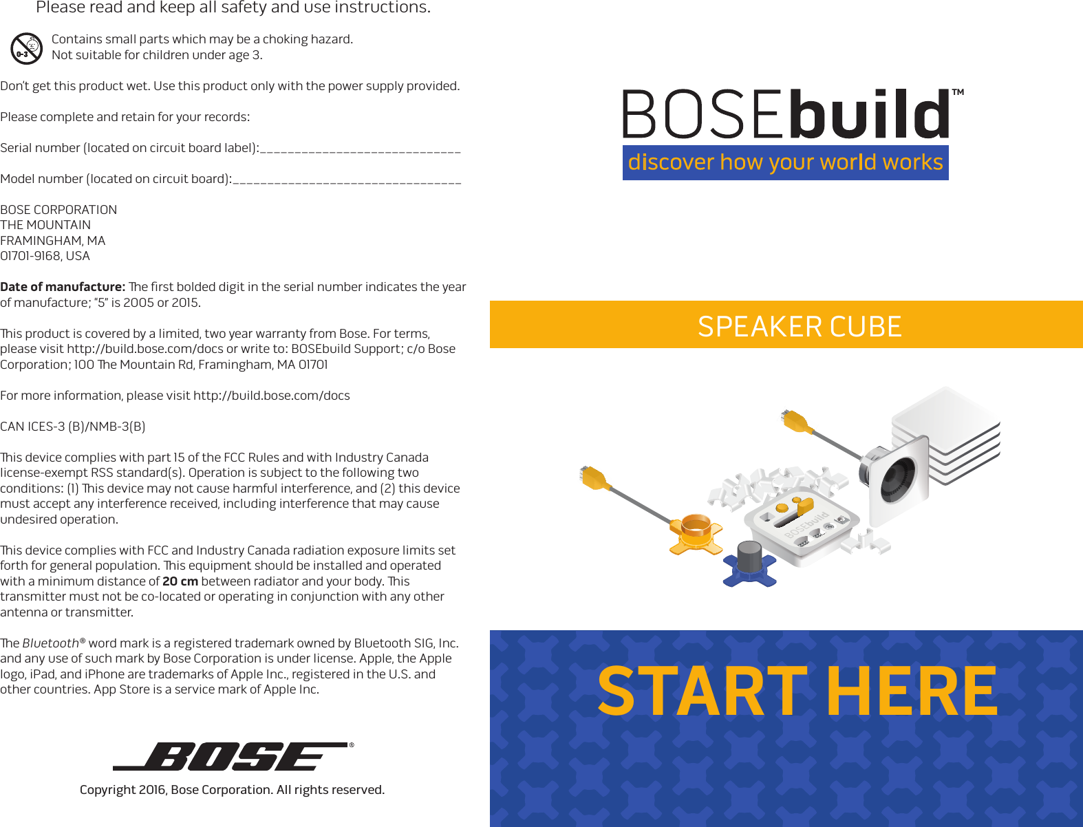 START HERECopyright 2016, Bose Corporation. All rights reserved.   Please read and keep all safety and use instructions.  Contains small parts which may be a choking hazard.    Not suitable for children under age 3.Don’t get this product wet. Use this product only with the power supply provided.Please complete and retain for your records:Serial number (located on circuit board label):_____________________________Model number (located on circuit board):_________________________________BOSE CORPORATIONTHE MOUNTAINFRAMINGHAM, MA 01701-9168, USADate of manufacture: e ﬁrst bolded digit in the serial number indicates the year of manufacture; “5” is 2005 or 2015.is product is covered by a limited, two year warranty from Bose. For terms, please visit http://build.bose.com/docs or write to: BOSEbuild Support; c/o Bose Corporation; 100 e Mountain Rd, Framingham, MA 01701For more information, please visit http://build.bose.com/docsCAN ICES-3 (B)/NMB-3(B)      is device complies with part 15 of the FCC Rules and with Industry Canada license-exempt RSS standard(s). Operation is subject to the following two conditions: (1) is device may not cause harmful interference, and (2) this device must accept any interference received, including interference that may cause undesired operation.isdevice complies with FCC and Industry Canada radiation exposure limits set forth for general population. is equipment should be installed and operated with a minimum distance of 20cm between radiator and your body. is transmitter must not be co-located or operating in conjunction with any other antenna or transmitter.e Bluetooth® word mark is a registered trademark owned by Bluetooth SIG, Inc. and any use of such mark by Bose Corporation is under license. Apple, the Apple logo, iPad, and iPhone are trademarks of Apple Inc., registered in the U.S. and other countries. App Store is a service mark of Apple Inc. fold herefold here©2016 - Bose Corporation - All rights reservedTMSPEAKER CUBE