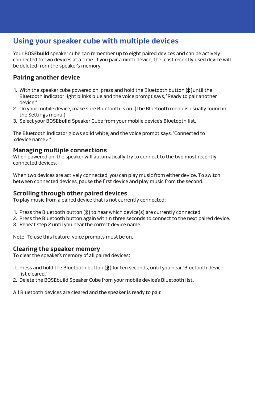 Your BOSEbuild speaker cube can remember up to eight paired devices and can be actively connected to two devices at a time. If you pair a ninth device, the least recently used device will be deleted from the speaker’s memory.Managing multiple connectionsWhen powered on, the speaker will automatically try to connect to the two most recently connected devices.When two devices are actively connected, you can play music from either device. To switch between connected devices, pause the ﬁrst device and play music from the second.Clearing the speaker memoryTo clear the speaker’s memory of all paired devices:  1.  Press and hold the Bluetooth button (   ) for ten seconds, until you hear “Bluetooth device list cleared.”2.  Delete the BOSEbuild Speaker Cube from your mobile device’s Bluetooth list.All Bluetooth devices are cleared and the speaker is ready to pair. Using your speaker cube with multiple devicesPairing another device  1.  With the speaker cube powered on, press and hold the Bluetooth button (   )until the Bluetooth indicator light blinks blue and the voice prompt says, “Ready to pair another device.”2.  On your mobile device, make sure Bluetooth is on. (e Bluetooth menu is usually found in the Settings menu.)3.  Select your BOSEbuild Speaker Cube from your mobile device’s Bluetooth list.e Bluetooth indicator glows solid white, and the voice prompt says, “Connected to &lt;device name&gt;.” Scrolling through other paired devicesTo play music from a paired device that is not currently connected:  1.  Press the Bluetooth button (   ) to hear which device(s) are currently connected.2.  Press the Bluetooth button again within three seconds to connect to the next paired device.3.  Repeat step 2 until you hear the correct device name.Note: To use this feature, voice prompts must be on. 