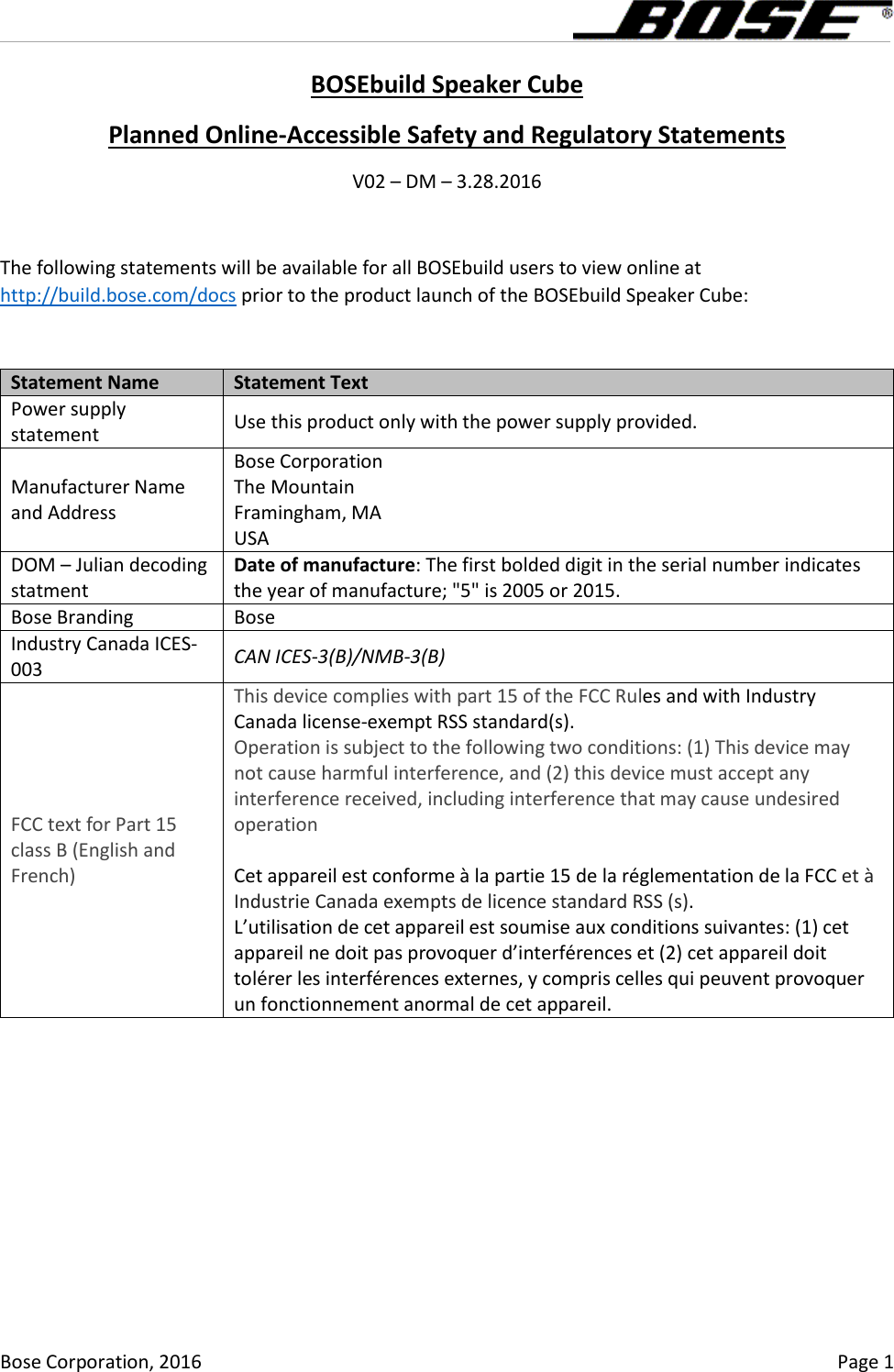      Bose Corporation, 2016    Page 1 BOSEbuild Speaker Cube Planned Online-Accessible Safety and Regulatory Statements V02 – DM – 3.28.2016  The following statements will be available for all BOSEbuild users to view online at http://build.bose.com/docs prior to the product launch of the BOSEbuild Speaker Cube:  Statement Name Statement Text Power supply statement Use this product only with the power supply provided. Manufacturer Name and Address Bose Corporation The Mountain Framingham, MA USA DOM – Julian decoding statment Date of manufacture: The first bolded digit in the serial number indicates the year of manufacture; &quot;5&quot; is 2005 or 2015. Bose Branding Bose Industry Canada ICES-003 CAN ICES-3(B)/NMB-3(B) FCC text for Part 15 class B (English and French) This device complies with part 15 of the FCC Rules and with Industry Canada license-exempt RSS standard(s). Operation is subject to the following two conditions: (1) This device may not cause harmful interference, and (2) this device must accept any interference received, including interference that may cause undesired operation  Cet appareil est conforme à la partie 15 de la réglementation de la FCC et à Industrie Canada exempts de licence standard RSS (s).  L’utilisation de cet appareil est soumise aux conditions suivantes: (1) cet appareil ne doit pas provoquer d’interférences et (2) cet appareil doit tolérer les interférences externes, y compris celles qui peuvent provoquer un fonctionnement anormal de cet appareil. 