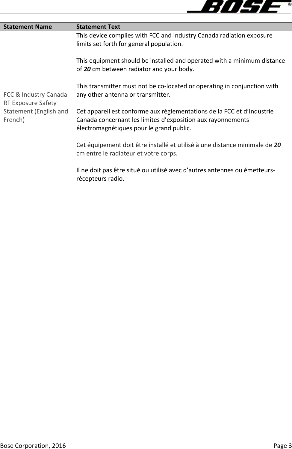      Bose Corporation, 2016    Page 3 Statement Name Statement Text FCC &amp; Industry Canada RF Exposure Safety Statement (English and French) This device complies with FCC and Industry Canada radiation exposure limits set forth for general population.   This equipment should be installed and operated with a minimum distance of 20 cm between radiator and your body.  This transmitter must not be co-located or operating in conjunction with any other antenna or transmitter.  Cet appareil est conforme aux réglementations de la FCC et d’Industrie Canada concernant les limites d’exposition aux rayonnements électromagnétiques pour le grand public.   Cet équipement doit être installé et utilisé à une distance minimale de 20 cm entre le radiateur et votre corps.  Il ne doit pas être situé ou utilisé avec d’autres antennes ou émetteurs-récepteurs radio. 