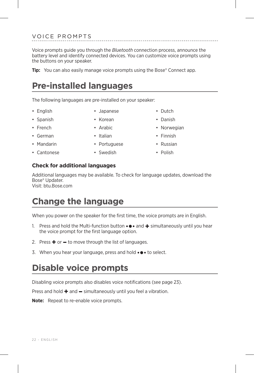 22 - ENGLISHVOICE PROMPTSVoice prompts guide you through the Bluetooth connection process, announce the battery level and identify connected devices. You can customize voice prompts using the buttons on your speaker.Tip:  You can also easily manage voice prompts using the Bose® Connect app.Pre-installed languagesThe following languages are pre-installed on your speaker:•  English •  Japanese •  Dutch•  Spanish •  Korean •  Danish•  French •  Arabic •  Norwegian•  German •  Italian •  Finnish•  Mandarin •  Portuguese •  Russian•  Cantonese •  Swedish •  PolishCheck for additional languagesAdditional languages may be available. To check for language updates, download the Bose® Updater.  Visit: btu.Bose.comChange the languageWhen you power on the speaker for the ﬁrst time, the voice prompts are in English. 1.   Press and hold the Multi-function button   and + simultaneously until you hear the voice prompt for the ﬁrst language option. 2.  Press + or – to move through the list of languages.3.   When you hear your language, press and hold   to select.Disable voice promptsDisabling voice prompts also disables voice notiﬁcations (see page 23).Press and hold + and – simultaneously until you feel a vibration. Note:  Repeat to re-enable voice prompts.