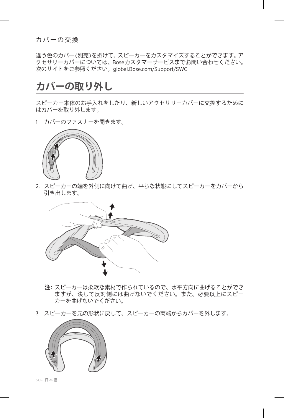 30-  日本語カバーの交換違う色のカバー (別売)を掛けて、スピーカーをカスタマイズすることができます。アクセサリーカバーについては、Boseカスタマーサービスまでお問い合わせください。 次のサイトをご参照ください。global.Bose.com/Support/SWC カバーの取り外しスピーカー本体のお手入れをしたり、新しいアクセサリーカバーに交換するためにはカバーを取り外します。1.  カバーのファスナーを開きます。2.  スピーカーの端を外側に向けて曲げ、平らな状態にしてスピーカーをカバーから引き出します。注:  スピーカーは柔軟な素材で作られているので、水平方向に曲げることができますが、決して反対側には曲げないでください。また、必要以上にスピーカーを曲げないでください。3.  スピーカーを元の形状に戻して、スピーカーの両端からカバーを外します。