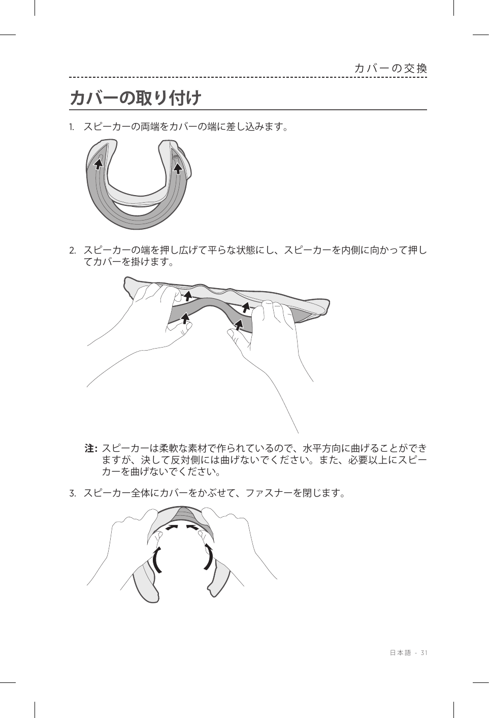  日本語 - 31カバーの交換カバーの取り付け1.  スピーカーの両端をカバーの端に差し込みます。2.  スピーカーの端を押し広げて平らな状態にし、スピーカーを内側に向かって押してカバーを掛けます。注:  スピーカーは柔軟な素材で作られているので、水平方向に曲げることができますが、決して反対側には曲げないでください。また、必要以上にスピーカーを曲げないでください。3.  スピーカー全体にカバーをかぶせて、ファスナーを閉じます。